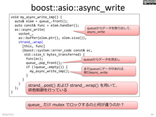 boost::asio::async_write
2016/7/23 34
void my_async_write_imp() {
auto& elem = queue_.front();
auto const& func = elem.handler();
as::async_write(
socket_,
as::buffer(elem.ptr(), elem.size()),
strand_.wrap(
[this, func]
(boost::system::error_code const& ec,
std::size_t bytes_transferred) {
func(ec);
queue_.pop_front();
if (!queue_.empty()) {
my_async_write_imp();
}
}
)
);
}
queueからデータを取り出して、
async_write
まだqueueにデータがあれば、
再びasync_write
queueからデータを消去し
strand_.post() および strand_.wrap() を用いて、
排他制御を行っている
queue_ だけ mutex でロックするのと何が違うのか？
 
