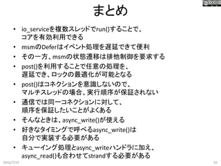 まとめ
2016/7/23 42
• io_serviceを複数スレッドでrun()することで、
コアを有効利用できる
• msmのDeferはイベント処理を遅延できて便利
• その一方、msmの状態遷移は排他制御を要求する
• post()を利用することで任意の処理を、
遅延でき、ロックの最適化が可能となる
• post()はコネクションを意識しないので、
マルチスレッドの場合、実行順序が保証されない
• 通信では同一コネクションに対して、
順序を保証したいことがよくある
• そんなときは、async_write()が使える
• 好きなタイミングで呼べるasync_write()は
自分で実装する必要がある
• キューイング処理とasync_writeハンドラに加え、
async_read()も合わせてstrandする必要がある
 