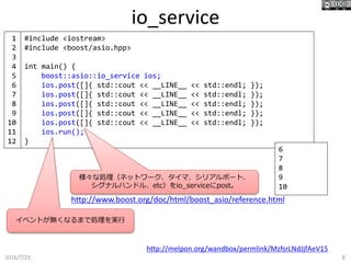 io_service
2016/7/23 8
#include <iostream>
#include <boost/asio.hpp>
int main() {
boost::asio::io_service ios;
ios.post([]{ std::cout << __LINE__ << std::endl; });
ios.post([]{ std::cout << __LINE__ << std::endl; });
ios.post([]{ std::cout << __LINE__ << std::endl; });
ios.post([]{ std::cout << __LINE__ << std::endl; });
ios.post([]{ std::cout << __LINE__ << std::endl; });
ios.run();
}
http://melpon.org/wandbox/permlink/MzfsrLNdJjfAeV15
6
7
8
9
10
1
2
3
4
5
6
7
8
9
10
11
12
様々な処理（ネットワーク、タイマ、シリアルポート、
シグナルハンドル、etc）をio_serviceにpost。
イベントが無くなるまで処理を実行
http://www.boost.org/doc/html/boost_asio/reference.html
 