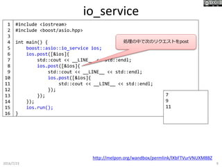 io_service
2016/7/23 9
#include <iostream>
#include <boost/asio.hpp>
int main() {
boost::asio::io_service ios;
ios.post([&ios]{
std::cout << __LINE__ << std::endl;
ios.post([&ios]{
std::cout << __LINE__ << std::endl;
ios.post([&ios]{
std::cout << __LINE__ << std::endl;
});
});
});
ios.run();
}
http://melpon.org/wandbox/permlink/lXbFTVurVNUXM8BZ
7
9
11
1
2
3
4
5
6
7
8
9
10
11
12
13
14
15
16
処理の中で次のリクエストをpost
 