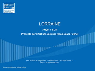 LORRAINE
                         Projet T-LOR
Présenté par l’ARS de Lorraine (Jean Louis Fuchs)




    1ière Journée du programme « Télémédecine » de l’ASIP Santé »
                        Paris - 1ier décembre 2011
 