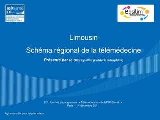 Limousin
Schéma régional de la télémédecine
     Présenté par le GCS Epsilim (Frédéric Séraphine)




     1ière Journée du programme « Télémédecine » de l’ASIP Santé »
                         Paris - 1ier décembre 2011
 