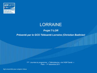 LORRAINE
                             Projet T-LOR
Présenté par le GCS Télésanté Lorraine (Christian Badinier)




        1ière Journée du programme « Télémédecine » de l’ASIP Santé »
                            Paris - 1ier décembre 2011
 