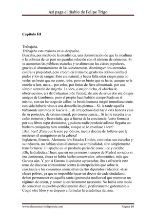 Así paga el diablo de Felipe Trigo

Capítulo III

Trabajaba.
Trabajaba esta mañana en su despacho.
Buscaba, por medio de la estadística, una demostración de que la incultura
y la pobreza de un país no guardan relación con el número de crímenes. Si
se aumentan las públicas escuelas y se alimentan las clases populares,
gracias al abaratamiento de las subsistencias, disminuyen los atentados
contra la propiedad, pero crecen en el mismo grado los delitos contra el
pudor y los de sangre. Esto era natural, y hacía falta estar ciegos para no
verlo: un bruto que no come, roba; pero un bruto que se harta, aunque se le
enseñe a leer, mata... por celos, por furias de fiera alimentada, por una
simple sinrazón de majería. La idea, o mejor dicho, el «hecho de
observación», era de Colajanni o de Trerate, de uno de estos dos sociólogos
amigos de Lombroso; pero el propio Juan habíalo comprobado en sí
mismo, con un hartazgo de callos: la bestia humana surgió inmediatamente,
con sólo haberle visto a una doncella las piernas... Sí, la tarde aquella
turbáronle instintos de lascivia.... de irrespetuosidad hacia esta honesta casa
de su protector, de crimen moral, por consecuencia... Si tal le sucedía a un
culto ateneísta y licenciado, que a fuerza de la conciencia fuerte formada
por sus libros supo dominarse, ¿pudiera nadie predecir adónde llegaría un
bárbaro cualquiera bien comido, aunque se le enseñase a leer?
¡Bah, leer! ¡Para que leyese periódicos, media docena de folletos que le
metiesen el anarquismo en la cabeza!
Inglaterra, Francia, Alemania, los Estados Unidos, con todas sus escuelas y
su industria, no habían visto disminuir su criminalidad, sino simplemente
transformarse. El apache es un producto parisién: come, lee y escribe.
¡Oh, la dialéctica! Juan, que en sus primeros tiempos de Madrid no sabía si
era demócrata, ahora se había hecho conservador, aristocrático, más que
Garona aún. Y por si Garona lo quisiese aprovechar, iba a ofrecerle este
tema de discurso contundente contra la interpelación que sobre la
enseñanza y los consumos anunciaban ciertos diputados radicales: «Las
clases pobres, ya que es imposible hacer un doctor de cada ciudadano,
deben permanecer en aquella santa ignorancia medioeval que mantuvo un
régimen de orden, y comer lo estrictamente necesario. No había otro modo
de conservar un pueblo perfectamente dócil, perfectamente gobernable.»
Cogió otro libro y se dispuso a formular la estadística italiana.

www.elamanecerdelapoesia.com

Página 10

 