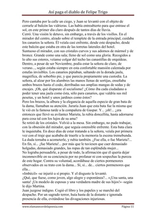 Así paga el diablo de Felipe Trigo
Pero cantaba por la calle un ciego, y Juan se levantó con el objeto de
cerrarle al balcón las vidrieras. Las había entreabierto para que entrase el
sol, en este primer día claro después de tantos días de lluvia.
Cerró. Una visión le detuvo, sin embargo, a través de los visillos. En el
mirador del centro, alzado sobre el templete de la entrada principal, cuidaba
los canarios la señora. Él veíala casi enfrente, desde este despacho, desde
este balcón que estaba en otra de las torretas laterales del hotel.
Suntuoso el mirador, con sus cristales curvos y sus adornos de mármol y de
bronce. Grande como una sala; lleno de sol como una gloria. Recogidos a
lo alto sus estores, veíanse colgar del techo las canastillas de orquídeas.
Dentro, a pesar de ser Noviembre, podía estar la señora de claro, de
verano..., según estaba siempre en esta confortable mansión calentada por
estufas invisibles. Los canarios pipiaban, saltando en la dorada jaula,
magnífica, de soberbio pie, y que parecía propiamente una custodia. La
señora, al alzar por los alambres las manos llenas de sortijas, enseñaba
ambos brazos hasta el codo, derribadas sus amplias mangas de sedas y de
encajes. ¡Oh, qué disparate el socialismo! ¿Cómo iba cada ciudadano a
poder tener una jaula como ésta, sólo para canarios, que valdría sus mil
pesetas, y un hotel y unos jardines como éstos?
Pero los brazos, la albura y la elegancia de aquella especie de gran bata de
la dama, llamaban su atención. Juraría Juan que esta bata fue la misma que
le vió en la famosa tarde a la compañera de Gaspar. Y... ¡oh!... ¿era
entonces que llevó su avilantez Marieta, la rubia doncellita, hasta adornarse
para cosa tal con los lujos de su ama?
Se retiró de los cristales. Volvió a la mesa. Sin embargo, no pudo trabajar,
con la obsesión del mirador, que seguía ostensible enfrente. Esta bata clara
le inquietaba. En doce días de estar tratando a la señora, veíala por primera
vez con el traje que acababa de traerle a la memoria la escena tremebunda.
La duda tornaba a acometerle, y rubia también. ¿Fue ella, o fue Marieta?...
En fin, sí... ¡fue Marieta!... por más que le tuviesen que caer demasiado
holgadas, demasiado grandes, las ropas de tan espléndida mujer...
No lograba persuadirle, a pesar de todo, la afirmación que él quería dejar
inconmovible en su conciencia por no profanar ni con sospechas la pureza
de este hogar. Contra su voluntad, acordábase de ciertos pormenores
observados en su trato con la dama... Sí, sí... de... ciertos pormenores que
ella...
«Imbécil» -se injurió a sí propio. Y el disgusto le levantó.
¿Qué, que fuese, como joven, algo alegre y espontánea?... «¡Una santa, una
santa! ¡Un modelo de esposas y una verdadera madre de sus hijos!» -según
le dijo Martina.
Juan juzgose indigno. Cogió el libro y los papeles y se marchó del
despacho. Por un sagrado terror, huía hasta de la distante e ignorada
presencia de ella, evitándose las divagaciones injuriosas.
www.elamanecerdelapoesia.com

Página 11

 