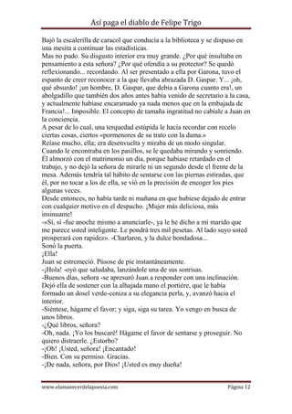 Así paga el diablo de Felipe Trigo
Bajó la escalerilla de caracol que conducía a la biblioteca y se dispuso en
una mesita a continuar las estadísticas.
Mas no pudo. Su disgusto interior era muy grande. ¿Por qué insultaba en
pensamiento a esta señora? ¿Por qué ofendía a su protector? Se quedó
reflexionando... recordando. Al ser presentado a ella por Garona, tuvo el
espanto de creer reconocer a la que llevaba abrazada D. Gaspar. Y... ¡oh,
qué absurdo! ¡un hombre, D. Gaspar, que debía a Garona cuanto era!, un
abolgadillo que también dos años antes había venido de secretario a la casa,
y actualmente habíase encaramado ya nada menos que en la embajada de
Francia!... Imposible. El concepto de tamaña ingratitud no cabíale a Juan en
la conciencia.
A pesar de lo cual, una terquedad estúpida le hacía recordar con recelo
ciertas cosas, ciertos «pormenores de su trato con la dama.»
Reíase mucho, ella; era desenvuelta y miraba de un modo singular.
Cuando le encontraba en los pasillos, se le quedaba mirando y sonriendo.
Él almorzó con el matrimonio un día, porque habíase retardado en el
trabajo, y no dejó la señora de mirarle ni un segundo desde el frente de la
mesa. Además tendría tal hábito de sentarse con las piernas estiradas, que
él, por no tocar a los de ella, se vió en la precisión de encoger los pies
algunas veces.
Desde entonces, no había tarde ni mañana en que hubiese dejado de entrar
con cualquier motivo en el despacho. ¡Mujer más deliciosa, más
insinuante!
-«Sí, sí -fue anoche mismo a anunciarle-, ya le he dicho a mi marido que
me parece usted inteligente. Le pondrá tres mil pesetas. Al lado suyo usted
prosperará con rapidez». -Charlaron, y la dulce bondadosa...
Sonó la puerta.
¡Ella!
Juan se estremeció. Púsose de pie instantáneamente.
-¡Hola! -oyó que saludaba, lanzándole una de sus sonrisas.
-Buenos días, señora -se apresuró Juan a responder con una inclinación.
Dejó ella de sostener con la alhajada mano el portiére, que le había
formado un dosel verde-ceniza a su elegancia perla, y, avanzó hacia el
interior.
-Siéntese, hágame el favor; y siga, siga su tarea. Yo vengo en busca de
unos libros.
-¿Qué libros, señora?
-Oh, nada. ¡Yo los buscaré! Hágame el favor de sentarse y proseguir. No
quiero distraerle. ¿Estorbo?
-¡Oh! ¡Usted, señora! ¡Encantado!
-Bien. Con su permiso. Gracias.
-¡De nada, señora, por Dios! ¡Usted es muy dueña!
www.elamanecerdelapoesia.com

Página 12

 