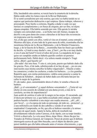 Así paga el diablo de Felipe Trigo
Ella, lanzándole otra sonrisa, se torció hacia la estantería de la derecha.
Había caído sobre los lomos rojos de la Revue Diplomatic.
Él se sentó azoradísimo por esta sonrisa, que esta vez había tenido no se
supiese qué particular dedicación o qué sorpresa. Quiso trabajar, ruboroso y
preocupado. Poco hecho a cortesías, llegaba a dudar si cada vez que
metíase en cumplimientos y en frases de etiqueta, por ser fino, no dijera
alguna estupidez. Ella habría sonreído por esto. Ella quizás le miraba
siempre con curiosidad como... a un bicho raro del Ateneo, incapaz de
decirle a una gran dama dos cosas a derechas ni de hacer dos reverencias
sin tropezarse con los muebles.
Así, el día que comió con ellos, vertió el vino en el mantel, como entrada!...
Mientras allá lejos, al otro lado de la gran mesa de roble, examinaba ella las
monótonas hileras de La Revue Diplomatic, y de la Monitor Financiero,
luego, y de la Gaceta de la Banca..., examinaba Juan las frases que acababa
de decirla. «¡Usted es muy dueña!», una. ¡Claro!, ¿no iba a ser muy dueña,
si era el ama del hotel? Creció el rubor del joven. La majadería de lo que
quiso ser cumplido estaba en haberla querido conferir un permiso
perfectamente bufo. Debió decir: «La señora manda siempre!» Tragó
saliva. ¡Bien! ¿qué hacerle ya?
-¡De nada! -fue otra frase. Y esta sí, caía justa, puesto que habíale dado ella
las gracias. Pero, el de nada, substituyendo al no hay de qué... ¿no era una
innovación cuya misma sencillez la había vulgarizado?... Oíasele a todos
los camareros, a todos los cocheros, a todos los barberos... y a los guardias.
Repetirla aquí, con ciertas pretensiones, valdría como ponerse a cantar la
Serenata de Schubert... después de haber dado con ella tanta lata por las
calles la mujer de la guitarra.
El «de nada», pues, aumentándole ahora el rubor, le sonaba a fineza de
barbero.
¡Bah!, ¿y el «encantado»? ¿y aquel dichoso «encantado»?... ¿Tenía tal vez
(dicho en esta ocasión de soledad con una dama joven), a más de la
cursilería, un tinte de impertinencia?
Juan acabó de sentirse el calor de la sangre en las orejas. El encantado, que
él decía por primera vez, y que había escuchado entre amigos, solamente
pudiera hacerle vislumbrar a una mujer una osadía amorosa... ¡oh!, ¡oh!...
¡por favor!... ¡y a la esposa de todo un personaje, de todo un... protector!, ¡y
a una millonaria con landó de dos caballos y siendo él un mísero
empleadote! Comprendía, en fin, que ella se hubiese sonreído y le mirase
siem pre de aquel modo. Aparte la facha, debía de resultarle tan
divertidamente ridículo como Carreras, el de Apolo, con su torpe timidez...
Volvió a observarla. La veía sacar libros, dejar libros. Ahora iba por los
Tratados de Política General, de Campoom. Pensó de pronto que él debiera
interrogarla acerca de qué libro buscaba, con el objeto de dárselo; pero
pensó también que ella había rehusado antes el mismo ofrecimiento, y que
www.elamanecerdelapoesia.com

Página 13

 