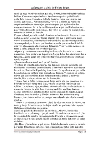 Así paga el diablo de Felipe Trigo
fuese de poco respeto el insistir. Era alta, esbelta, llena de maciza y elástica
belleza. Cuando se empinaba hacia los altos anaqueles, quebrábasele
gallarda la cintura. Cuando se doblaba hacia los bajos, marcábanse sus
caderas deliciosas... Por un momento, volvió a la mente, de Juanito la
sospecha de Gaspar: esta mujer, porque creyese que aquí estaban los
números corrientes de La Revue Diplomatique y que en ellos hablase de...
par, vendría buscando sus noticias... Tal vez el tal Gaspar no la escribiría...
con nuevos amores en Francia...
Pero se turbó el joven licenciado. La dama se había vuelto de cara a él, con
un brusco girar, y en el más brusco ademán con que el escribiente quiso
volver a su escritura, ella debió advertir que había estado contemplándola.
Juan no pudo dejar de notar que la señora sonreía, que sonreía mirándole
otra vez, al acercarse a la gran mesa del centro. Y no vio más, después, en
tanto la sentía enredar con revistas y papeles.
Al poco, y cuando mas atareado fingíase Juan, ella, llevando en la mano
una revista, fue a sentarse en la poltrona. Mejor dicho, fue a tumbarse, fue a
tenderse..., como quien con toda cómoda pereza quisiera buscar tenaz algo
que le importa.
-¡Encontró el número del mes! -pensó Juanito.
Y se tuvo en seguida que acusar de mal pensado. Gracias a que ella, tan
tirada atrás, le ocultaba completamente la faz con el periódico, pudo leer en
la cubierta: Ilustración Española y Americana. En aquel número, que había
hojeado él, no se hablaba poco ni mucho de Francia. Y Juan era un villano,
un vil, con sus sospechas. En su hotel una honesta esposa y madre de
familia, bien podía permitirse leer La Ilustración.
Trabajó. Pero le había chocado desde luego ver lo alta que quedábale a la
honrada esposa el borde de la falda, y hasta sin querer se fijaba en sus
tobillos. La poltrona, lejos, en el otro extremo del salón, estaba enfrente. A
menos de cambiar de sitio, Juan tenía que verle los tobillos a la dama.
Medias color hueso, caladas desde el mismo arranque del zapato. La piel
clareábase entre las mallas y dibujos, ambarina. Sus manos eran muy
blancas, y sus brazos, caídas las mangas hasta el codo sobre los brazos del
mueble.
Trabajó. Hizo números y números. Llenó de ellos una plana. La lectora, en
tanto, y luego de haber vuelto las hojas viendo los grabados, leía... quieta.
Habría encontrado algo interesante.
Nunca se quitaba La Ilustración de ante la faz. Al revés, habíase ido
hundiendo en la poltrona y... ¡oh, sí, esto lo divisó Juan con asombro!.., Se
le veía más de la mitad la pierna izquierda. Cruzada la otra encima, desde
el empiene del pie que estaba en alto formaban un bravo pabellón las sedas
de la bata...
¡Oh, Dios! ¡Qué calados y qué pierna! Estallaba la media y parecía estirada
por cinco doncellas de servicio. Juan se acordaba de haber oído que a los
www.elamanecerdelapoesia.com

Página 14

 