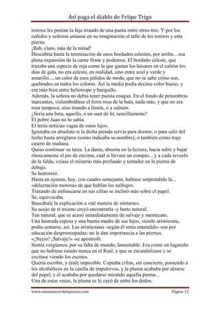 Así paga el diablo de Felipe Trigo
toreros les ponían la faja tirando de una punta entre otros tres. Y por los
ceñidos y sedosos uníanse en su imaginación el talle de los toreros y esta
pierna.
¡Bah, claro, más de la mitad!
Descubría hasta la terminación de unos bordados celestes, por arriba... esa
plena expansión de la carne firme y poderosa. El bordado celeste, que
trazaba una especie de reja como la que gastan los húsares en el calzón los
días de gala, no era celeste, en realidad, sino entre azul y verde y
amarillo..., un color de esos pálidos de moda, que no se sabe cómo son,
quebrados en todos los colores. Así la media podía decirse color hueso, y
era más bien entre heliotropo y barquillo.
Además, la señora no debía tener puesta enagua. En el fondo de penumbras
marcantes, vislumbrábase el forro rosa de la bata, nada más, y que no era
rosa tampoco, sino tirando a limón, o a salmón.
¿Sería una bata, aquello, o un saut de lit, sencillamente?
El pobre Juan no lo sabía.
El tenía noticias vagas de estos lujos.
Ignoraba en absoluto si la dicha prenda servía para dormir, o para salir del
lecho hasta arreglarse (como indicaba su nombre), o también como traje
casero de mañana.
Quiso continuar su tarea. La dama, absorta en la lectura, hacía subir y bajar
rítmicamente el pie de encima, cual si llevase un compás... y a cada revuelo
de la falda, veíase el misterio más profundo y tentador en la pierna de
debajo.
Se horrorizó.
Hasta en ayunas, hoy, con cuadro semejante, habíase sorprendido la...
«delectación morosa» de que hablan los teólogos.
Tratando de enfrascarse en sus cifras se inclinó más sobre el papel.
Se, equivocaba.
Buscábale la explicación a «tal manera de sentarse».
Su acojo de sí mismo creyó encontrarla -y harto natural.
Tan natural, que se acusó inmediatamente de salvaje y mentecato.
Una honrada esposa y una buena madre de sus hijos, siendo aristócrata,
podía sentarse, así. Las aristócratas -según él tenía entendido- son por
educación despreocupadas: no le dan importancia a las piernas.
«¡Necio! ¡Salvaje!» -se apostrofó.
Sentía vergüenza, por su falta de mundo, lamentable. Era como un lugareño
que no hubiese estado nunca en el Real, y que se escandalizase y se
excitase viendo los escotes.
Quería escribir, y érale imposible. Copiaba cifras, sin concierto, poniendo a
los alcohólicos en la casilla de impulsivos, y la pluma acababa por alzarse
del papel, y él acababa por quedarse mirando aquella pierna...
Una de estas veces, la pluma se le cayó de entre los dedos.
www.elamanecerdelapoesia.com

Página 15

 