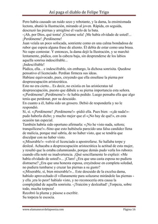 Así paga el diablo de Felipe Trigo
Pero había causado un ruido seco y rebotante, y la dama, la ensimismada
lectora, abatió la Ilustración, mirando al joven. Rápida, en seguida,
descruzó las piernas y arreglóse el vuelo de la bata.
-¡Ah, por Dios, qué tonta! ¡Creíame sola! ¡Me había olvidado de usted!...
¡Perdóneme! ¡Perdóneme!
Juan veíala un poco sofocada, sonriente como en una calma bondadosa de
rubor que espera alguna frase de aliento. Él debía de estar como una brasa.
No supo contestar. Y entonces, la dama dejó la Ilustración, y se marchó
lentamente, púdica, con la cabeza baja, sin desprenderse de los labios
aquella sonrisa indescifrable...
¡Indescifrable!
Púdica, ella... e indescifrable, sin embargo, la dichosa sonrisita. Quedose
pensativo el licenciado. Perdían firmeza sus ideas.
Habíase equivocado, pues, creyendo que ella enseñase la pierna por
despreocupación aristocrática.
Esto no era cierto... Es decir, no existía en las aristócratas tal
despreocupación, puesto que dábale a su pierna importancia esta señora.
«¡Perdóneme! ¡Perdóneme!» -le había pedido. Luego pensaba ella que algo
tenía que perdonar, por su descuido.
En cuanto a él, había sido un grosero. Debió de responderla y no le
respondió.
Sí, sí. «¡Perdóneme! ¡Perdóneme!» -pidió ella. Pues bien: -«¡de nada!»pudo haberla dicho; y mucho mejor que el «¡No hay de qué!», en esta
ocasión tan especial.
También habría sido oportuno afirmarla: «¡No he visto nada, señora;
tranquilícese!».-Sino que esto hubiésela parecido una falsa candidez llena
de malicia, porque mal sabría, de no haber visto, que se tendría que
disculpar con no haber visto.
«¡Miserable!» -volvió el licenciado a apostrofarse. Se hallaba torpe y
desleal. Achacaba a despreocupación aristocrática la actitud de esta mujer,
y resultó que la estaba calumniando, porque demás pudo verla los rubores
cuando ella notó su inadvertencia. ¡Qué sencillamente lo explicó: «Me
había olvidado de usted!»... ¡Claro! ¿Era que una casta esposa no pudiera
distraerse? ¿Era que una honesta esposa, creyéndose en completa soledad,
no pudiera tumbarse y cruzar las piernas a su gusto?
«¡Miserable, sí, bien miserable!»... Este descuido de la excelsa dama,
habíalo aprovechado él villanamente para solazarse mirándole las piernas y ella ¡era lo peor! habíalo visto, y no reconocería otra causa la
complejidad de aquella sonrisita. -¡Traición y deslealtad! ¡Torpeza, sobre
todo, mucha torpeza!
Recobró la pluma y púsose a escribir.
Su torpeza le escocía.
www.elamanecerdelapoesia.com

Página 16

 