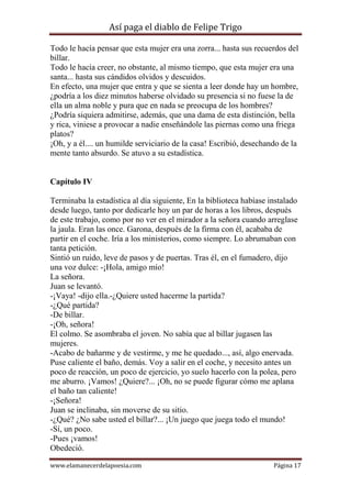 Así paga el diablo de Felipe Trigo
Todo le hacía pensar que esta mujer era una zorra... hasta sus recuerdos del
billar.
Todo le hacía creer, no obstante, al mismo tiempo, que esta mujer era una
santa... hasta sus cándidos olvidos y descuidos.
En efecto, una mujer que entra y que se sienta a leer donde hay un hombre,
¿podría a los diez minutos haberse olvidado su presencia si no fuese la de
ella un alma noble y pura que en nada se preocupa de los hombres?
¿Podría siquiera admitirse, además, que una dama de esta distinción, bella
y rica, viniese a provocar a nadie enseñándole las piernas como una friega
platos?
¡Oh, y a él.... un humilde serviciario de la casa! Escribió, desechando de la
mente tanto absurdo. Se atuvo a su estadística.

Capítulo IV
Terminaba la estadística al día siguiente, En la biblioteca habíase instalado
desde luego, tanto por dedicarle hoy un par de horas a los libros, después
de este trabajo, como por no ver en el mirador a la señora cuando arreglase
la jaula. Eran las once. Garona, después de la firma con él, acababa de
partir en el coche. Iría a los ministerios, como siempre. Lo abrumaban con
tanta petición.
Sintió un ruido, leve de pasos y de puertas. Tras él, en el fumadero, dijo
una voz dulce: -¡Hola, amigo mío!
La señora.
Juan se levantó.
-¡Vaya! -dijo ella.-¿Quiere usted hacerme la partida?
-¿Qué partida?
-De billar.
-¡Oh, señora!
El colmo. Se asombraba el joven. No sabía que al billar jugasen las
mujeres.
-Acabo de bañarme y de vestirme, y me he quedado..., así, algo enervada.
Puse caliente el baño, demás. Voy a salir en el coche, y necesito antes un
poco de reacción, un poco de ejercicio, yo suelo hacerlo con la polea, pero
me aburro. ¡Vamos! ¿Quiere?... ¡Oh, no se puede figurar cómo me aplana
el baño tan caliente!
-¡Señora!
Juan se inclinaba, sin moverse de su sitio.
-¿Qué? ¿No sabe usted el billar?... ¡Un juego que juega todo el mundo!
-Sí, un poco.
-Pues ¡vamos!
Obedeció.
www.elamanecerdelapoesia.com

Página 17

 