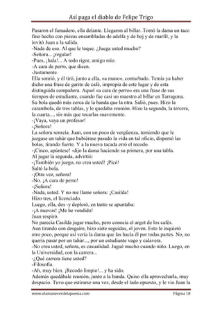 Así paga el diablo de Felipe Trigo
Pasaron el fumadero, ella delante. Llegaron al billar. Tomó la dama un taco
fino hecho con piezas ensambladas de adelfa y de boj y de marfil, y la
invitó Juan a la salida.
-Nada de eso. Al que le toque. ¿Juega usted mucho?
-Señora... ¡regular!
-Pues, ¡hala!... A todo rigor, amigo mío.
-A cara de perro, que dicen.
-Justamente.
Ella sonrió, y él tiró, junto a ella, «a mano», conturbado. Temía ya haber
dicho una frase de garito de café, impropia de este lugar y de esta
distinguida compañera. Aquel «a cara de perro» era una frase de sus
tiempos de estudiante, cuando fue casi un maestro al billar en Tarragona.
Su bola quedó más cerca de la banda que la otra. Salió, pues. Hizo la
carambola, de tres tablas, y le quedaba reunión. Hizo la segunda, la tercera,
la cuarta..., sin más que tocarlas suavemente.
-¡Vaya, vaya un profesor!
-¡Señora!
La señora sonreía. Juan, con un poco de vergüenza, temiendo que le
juzgase un tahúr que hubiérase pasado la vida en tal oficio, dispersó las
bolas, tirando fuerte. Y a la nueva tacada erró el recodo.
-¡Cinco, apúntese! -dijo la dama haciendo su primera, por una tabla.
Al jugar la segunda, advirtió:
-¡También yo juego, no crea usted! ¡Picó!
Saltó la bola.
-¡Otra vez, señora!
-No. ¡A cara de perro!
-¡Señora!
-Nada, usted. Y no me llame señora: ¡Casilda!
Hizo tres, el licenciado.
Luego, ella, dos -y deploró, en tanto se apuntaba:
-¡A nuevos! ¡Me he vendido!
Juan respiró.
No parecía Casilda jugar mucho, pero conocía el argot de los cafés.
Aun tirando con desgaire, hizo siete seguidas, el joven. Esto le inquietó
otro poco, porque así vería la dama que las hacía él por todas partes. No, no
quería pasar por un tahúr..., por un estudiante vago y calavera.
-No crea usted, señora, es casualidad. Jugué mucho cuando niño. Luego, en
la Universidad, con la carrera...
-¿Qué carrera tiene usted?
-Filosofía.
-Ah, muy bien. ¡Recodo limpio!... y ha sido.
Además quedábale reunión, junto a la banda. Quiso ella aprovecharla, muy
despacio. Tuvo que estirarse una vez, desde el lado opuesto, y le vio Juan la
www.elamanecerdelapoesia.com

Página 18

 