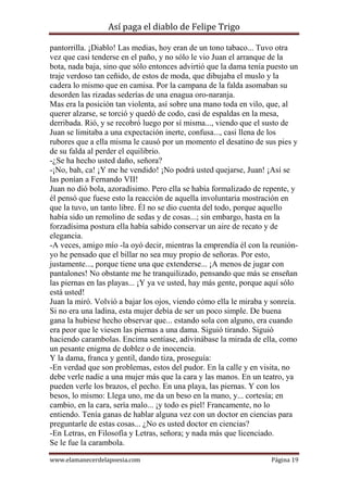 Así paga el diablo de Felipe Trigo
pantorrilla. ¡Diablo! Las medias, hoy eran de un tono tabaco... Tuvo otra
vez que casi tenderse en el paño, y no sólo le vio Juan el arranque de la
bota, nada baja, sino que sólo entonces advirtió que la dama tenía puesto un
traje verdoso tan ceñido, de estos de moda, que dibujaba el muslo y la
cadera lo mismo que en camisa. Por la campana de la falda asomaban su
desorden las rizadas sederías de una enagua oro-naranja.
Mas era la posición tan violenta, así sobre una mano toda en vilo, que, al
querer alzarse, se torció y quedó de codo, casi de espaldas en la mesa,
derribada. Rió, y se recobró luego por sí misma..., viendo que el susto de
Juan se limitaba a una expectación inerte, confusa..., casi llena de los
rubores que a ella misma le causó por un momento el desatino de sus pies y
de su falda al perder el equilibrio.
-¿Se ha hecho usted daño, señora?
-¡No, bah, ca! ¡Y me he vendido! ¡No podrá usted quejarse, Juan! ¡Así se
las ponían a Fernando VII!
Juan no dió bola, azoradísimo. Pero ella se había formalizado de repente, y
él pensó que fuese esto la reacción de aquella involuntaria mostración en
que la tuvo, un tanto libre. Él no se dio cuenta del todo, porque aquello
había sido un remolino de sedas y de cosas...; sin embargo, hasta en la
forzadísima postura ella había sabido conservar un aire de recato y de
elegancia.
-A veces, amigo mío -la oyó decir, mientras la emprendía él con la reuniónyo he pensado que el billar no sea muy propio de señoras. Por esto,
justamente..., porque tiene una que extenderse... ¡A menos de jugar con
pantalones! No obstante me he tranquilizado, pensando que más se enseñan
las piernas en las playas... ¡Y ya ve usted, hay más gente, porque aquí sólo
está usted!
Juan la miró. Volvió a bajar los ojos, viendo cómo ella le miraba y sonreía.
Si no era una ladina, esta mujer debía de ser un poco simple. De buena
gana la hubiese hecho observar que... estando sola con alguno, era cuando
era peor que le viesen las piernas a una dama. Siguió tirando. Siguió
haciendo carambolas. Encima sentíase, adivinábase la mirada de ella, como
un pesante enigma de doblez o de inocencia.
Y la dama, franca y gentil, dando tiza, proseguía:
-En verdad que son problemas, estos del pudor. En la calle y en visita, no
debe verle nadie a una mujer más que la cara y las manos. En un teatro, ya
pueden verle los brazos, el pecho. En una playa, las piernas. Y con los
besos, lo mismo: Llega uno, me da un beso en la mano, y... cortesía; en
cambio, en la cara, sería malo... ¡y todo es piel! Francamente, no lo
entiendo. Tenía ganas de hablar alguna vez con un doctor en ciencias para
preguntarle de estas cosas... ¿No es usted doctor en ciencias?
-En Letras, en Filosofía y Letras, señora; y nada más que licenciado.
Se le fue la carambola.
www.elamanecerdelapoesia.com

Página 19

 