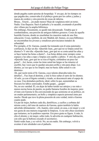 Así paga el diablo de Felipe Trigo
donde pagaba cuatro pesetas de hospedaje. Y era que, de los tiempos en
que pagaba dos, conservaba él el plebeyo gusto por los callos y judías y
manos de cordero y otra porción de cosas de taberna.
Bruuu... Eructó... ¡no pudo menos! Rojo de vergüenza miró en torno.
Nadie. Una flaqueza. Sacó el pañuelo y lo sacudió, aventando el posible
olor villano por la amplia biblioteca.
Sin embargo, físicamente, se quedó más descansado. Tendría que ir
combatiéndose, una porción de antiguos hábitos groseros. Cosas de aquella
humilde Gerona, donde no enseñaban los maestros nada de una fina
educación. Cosas, también, de este Madrid, del Ateneo, en cuya biblioteca
no encontraban los jóvenes y estudiosos provincianos tratados de
urbanidad.
Por ejemplo, el Sr. Garona, cuando fue tomando con él estas paternales
confianzas, le dijo un día: «Querido Juan, ¿por qué no se limpia usted los
dientes?» Y otro día: «Querido Juan, ¿por qué no se corta usted las uñas y
se hace lustrar las botas a diario?... Las botas deben estar siempre como
espejos y las uñas a rape y limpias con cepillo y jabón». Y otro día, por fin:
«Querido Juan, ¿por qué no se riza el bigote, cortándose un poco las
guías?... Así, lacias, como las tiene usted tan largas se las retuerce al
escribir, hay veces que le quedan una para arriba y otra para abajo. Los
dientes, ya veo que se los limpió; mas no basta: debe usted ir a un
dentista».
Ah, qué razón tenía el Sr. Garona, cuyo talento abarcaba todos los
detalles!... Fue Juan al dentista, y éste le hizo saltar el sarro de los dientes.
Al salir, ya con el bigote cortado y rizado, se desconoció ante el espejo de
su casa. Una dentadura perfecta, ideal, sobre la que, aumentaban su
frescura los labios sonrosados. Estaba guapo... ¡guapo!
No, no era vanidad. Él, sin dejar de haber tenido sus antojos y sus más o
menos necias horas de pasión, no podía llamarse hombre de mujeres; pero
el trato con Garona le iba convenciendo de que asimismo en un político, en
un orador parlamentario, un bello y simpático aspecto personal entra por
mucho. Desde que tuvo la plena posesión de esta verdad, imitó a Garona
cuanto pudo.
Un par de trajes, barbero cada día, dentífricos, y cuellos y corbatas del
mismo corte y del tono de matices de Garona, quien también le había
advertido últimamente: -«Sí, Juanito, mire usted, en casa, a mi mujer y a mí
nos gusta de una manera exagerada la limpieza. A ese otro chico secretario
que teníamos, no lo pudimos soportar. Era poco grata su figura. A más, le
olía el aliento; y mi mujer, sobre todo, lo advertía en cualquier habitación,
con sólo que la hubiese cruzado el secretario».
Sintió ruido Juan, y se volvió. No, no era nadie. Sin embargo, volvió a
aventar el aire alrededor con el pañuelo.
www.elamanecerdelapoesia.com

Página 2

 