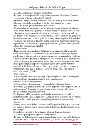 Así paga el diablo de Felipe Trigo
Jugó ella, no la hizo, y expresó -sentándose:
-Es igual. Y acaso preferible, porque son cuestiones filosóficas. Varnos a
ver: ¿en qué se funda todo esto del pudor?
¡Demonio! Tragó saliva el licenciado. Tiró, dio pifia, y fue a decir frente a
ella -que continuaba sentada en el diván y apoyándose en el taco:
-Del... del pudor. ¡No comprendo bien, señora!
-Sí, mire; digo yo: nosotras..., yo, por ejemplo, tengo sitios en mí misma,
como acabo de indicar, que todo el mundo puede ver a todas horas: la cara
y las manos; otros, como las piernas y los brazos y el escote, que sólo se
me deben ver en determinadas circunstancias. Sitios, también, en que puede
besarme un extraño, cortés, a guisa de saludo, tal que la punta de los dedos,
y sitios que en una fiesta de salón puede tocarme un hombre impunemente,
según hacen con mi talle al cogerme para un vals... ¿No es cierto? ¡En todo
ello no hay ni sombra de pecado!
-¡Cierto, señora!
-Bien, pues yo he pensado que habría de ser, no curioso solamente, sino
hasta necesario para la firme educación moral de una mujer, que alguien
que lo sepa le dijese: «mira, lo mismo que en una vaca cuando se vende por
kilos hay carne de primera, y de segunda, y de tercera, y hasta despojos que
valen poca cosa y que no importa reglar; hay en vuestro cuerpo tales y tales
sitios que no afectan al pudor, y cuales y cuales otros completamente
reservados. El límite, además, es éste..., y la razón... ¡oh, sí, la razón es lo
importante!... ésta que te explico». Es decir, amigo mío, ésta que debe
usted explicarme. ¿Cuál?
-¡Ah, señora!...
Juan se sonreía, rojo como un fuego. Fija en el piso la vista, la había girado
en torno al taco y parecía incitarla a jugar su carambola.
Pero ella le invitó donosamente:
-¡Siéntese, bah! ¡Siéntese aquí, y, respóndame!... Son cuestiones
filosóficas. ¿Es que hay cinco o seis clases de pudor, y que el pudor varía a
cada momento? Un pudor de mar, otro de teatro, otro de calle, otro...
¡Usted lo habrá estudiado, claro es!
Por lo pronto, el licenciado no había hecho sino sentarse encogido y
respetuoso junto a ella. Luego habló..., requerido en la ciencia de sus libros,
como estaba, y sin lograr discernir qué especie de señora fuese esta
señora...
-Señora: usted lo ha dicho... yo creo también que los límites y el concepto
del pudor se definen por la misma moda de los trajes. En la antigua Grecia,
por ejemplo...
Enmudeció. La historia iba a forzarle a hablar de cosas absurdas.
Y la dama, que esperaba, opuso a su argumento:
-El traje, no, bah, tampoco. Aun contando los de teatro y de baño, limítanse
a descubrir hasta la rodilla, y los hombros y el escote. No obstante, ya me
www.elamanecerdelapoesia.com

Página 20

 