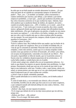 Así paga el diablo de Felipe Trigo
ha oído que en un baile puede un extraño abrazarme la cintura... ¿Es que
toda esta parte de mi espalda no corresponde tampoco al dominio del
pudor?... Pues, ¡eso...! ¡la medida! ¡la medida! ¡saber exactamente a
cuántos milímetros por encima y por debajo, y por delante y por detrás
empieza lo prohibido, y el por qué..., puesto que acabamos de probar que
hay sitios inocentes asimismo en lo que ocultan las ropas. Además, hayo
otros pudores que se pudieran llamar de médico, de zapatero, de sastre...
cuando nos prueba alguna cosa... ¡Oh!, el médico, ya ve usted..., para él no
vale reservarse... Y por cierto que si receta un parche, dice claro, cuando
menos: aplíqueselo desde aquí hasla aquí, porque más allá pudiera hacerle
daño inútilmente. ¿Por qué al aplicarnos sus parches, el pudor no nos marca
tan exacto sus regiones.?... y me refiero a los bailes, siempre, por el brazo
que nos ciñe y por lo mucho más que se ciñen en plena calle las parejas,
con las murgas. No será inmoral esto, tampoco, desde el punto en que los
guardias lo consienten. ¿No?
-¡Verdad, señora! Es decir...
Volvió a callarse Juan. Iba a haberla dicho una sandez: que los bailes de la
calle son de gente sin vergüenza. Pero ya se lo había invalidado ella, en
vista de que lo consentía la autoridad. Parecíale todo esto una discusión
estúpida; y tanto más molesta, cuanto que en su misma estupidez estaba
oyendo cosas que ponían en un brete al licenciado. ¡El colmo! ¡una señora,
con un poco de desaprensión, venciendo a la ciencia de sus libros!... Por
otra parte, inquietábale su falta de mundo, que no le permitía conocer si
fuesen estas las verdaderas despreocupaciones de las aristócratas o... El
coche había rodado y sonaba hacía rato en el jardín.
-Créalo usted, amigo mío -añadió ella con un recogimiento ruboroso. -Lo
malo es que damos las mujeres en querer ahondar estos problemas. Lo digo
porque, francamente, desde que una cae en la cuenta de que todo lo que
tapa es una indecencia, sufre una. Vestida y todo, y aquí mismo, ahora con
usted, yo misma pienso, por más que no se vea, que usted puede imaginarse
toda la indecencia que en vano ocultan mis vestidos.
«¡Atiza!» Juan se quedó, mirándola, pasmado.
Ella se quedó abismada en su sonrisa triste y dulce, con la barba caída al
pecho.
Y como él nada decía, y era trernendo este silencio, ella se levantó:
-Es horrible, horrible esto de saber que lleva una en su ser tanta vergüenza,
y que cualquiera puede adivinársela debajo de unas sedas y batistas... Esto
es horrible ¿verdad?
-¡Señora! -dijo Juan, sin osar siquiera levantarse.
-Yo le ruego que delante de mí no me deje nunca pensar que me adivina,
amigo mío.
-¡Señora, por Dios!... ¡Oh, señora!
-Adiós. Yo se lo ruego. Me haría sufrir.
www.elamanecerdelapoesia.com

Página 21

 