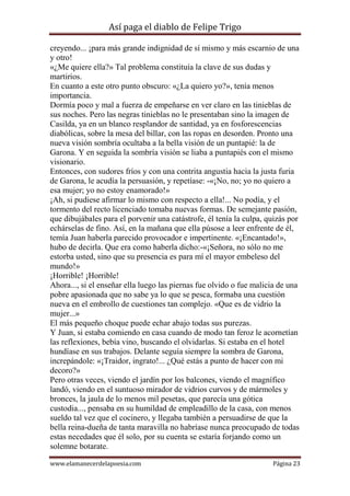 Así paga el diablo de Felipe Trigo
creyendo... ¡para más grande indignidad de sí mismo y más escarnio de una
y otro!
«¿Me quiere ella?» Tal problema constituía la clave de sus dudas y
martirios.
En cuanto a este otro punto obscuro: «¿La quiero yo?», tenía menos
importancia.
Dormía poco y mal a fuerza de empeñarse en ver claro en las tinieblas de
sus noches. Pero las negras tinieblas no le presentaban sino la imagen de
Casilda, ya en un blanco resplandor de santidad, ya en fosforescencias
diabólicas, sobre la mesa del billar, con las ropas en desorden. Pronto una
nueva visión sombría ocultaba a la bella visión de un puntapié: la de
Garona. Y en seguida la sombría visión se liaba a puntapiés con el mismo
visionario.
Entonces, con sudores fríos y con una contrita angustia hacia la justa furia
de Garona, le acudía la persuasión, y repetíase: -«¡No, no; yo no quiero a
esa mujer; yo no estoy enamorado!»
¡Ah, si pudiese afirmar lo mismo con respecto a ella!... No podía, y el
tormento del recto licenciado tomaba nuevas formas. De semejante pasión,
que dibujábales para el porvenir una catástrofe, él tenía la culpa, quizás por
echárselas de fino. Así, en la mañana que ella púsose a leer enfrente de él,
temía Juan haberla parecido provocador e impertinente. «¡Encantado!»,
hubo de decirla. Que era como haberla dicho:-«¡Señora, no sólo no me
estorba usted, sino que su presencia es para mí el mayor embeleso del
mundo!»
¡Horrible! ¡Horrible!
Ahora..., si el enseñar ella luego las piernas fue olvido o fue malicia de una
pobre apasionada que no sabe ya lo que se pesca, formaba una cuestión
nueva en el embrollo de cuestiones tan complejo. «Que es de vidrio la
mujer...»
El más pequeño choque puede echar abajo todas sus purezas.
Y Juan, si estaba comiendo en casa cuando de modo tan feroz le acornetían
las reflexiones, bebía vino, buscando el olvidarlas. Si estaba en el hotel
hundíase en sus trabajos. Delante seguía siempre la sombra de Garona,
increpándole: «¡Traidor, ingrato!... ¿Qué estás a punto de hacer con mi
decoro?»
Pero otras veces, viendo el jardín por los balcones, viendo el magnífico
landó, viendo en el suntuoso mirador de vidrios curvos y de mármoles y
bronces, la jaula de lo menos mil pesetas, que parecía una gótica
custodia..., pensaba en su humildad de empleadillo de la casa, con menos
sueldo tal vez que el cocinero, y llegaba también a persuadirse de que la
bella reina-dueña de tanta maravilla no habríase nunca preocupado de todas
estas necedades que él solo, por su cuenta se estaría forjando como un
solemne botarate.
www.elamanecerdelapoesia.com

Página 23

 