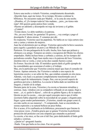 Así paga el diablo de Felipe Trigo
Estuvo una noche a visitarle Victorino, completamente desastrado.
-Querido Juan, aquí me tienes. Si es tiempo, llévame a ordenar la
biblioteca. No encuentro nada por Madrid... ni la cena de esta noche.
-¡Hombre, sí! ¡Es tiempo todavía! Irás mañana..., pero, ¿no tienes más
ropa? Allí quieren gente pulcra bien vestida.
-Hazme un adelanto y desempeño mi traje de invierno y el gabán.
-¿Cuánto?
-Veinte duros. Le debo también a la patrona.
-No; ¡no eres formal, los gastarías! Si quieres..., voy contigo y pago el
desempeño.Y ahora mismo. Y cenamos por ahí.
En respuesta, Victorino sacó las papeletas. No había en su vieja cartera sino
esto y cartas y retratos de mujeres.
Juan fue al dormitorio por su abrigo. Victorino aprovechó la breve ausencia
para cogerle y guardarse un puro y un Método de Ahn.
Partieron. En una peluquería de la calle Ancha, hizo Juan que pelasen y
afeitasen a su amigo. Tomaron un simón y recogieron del Monte los efectos
empeñados. Había incluso botas y corbatas y camisas, de los tiempos del
periodismo coruñés. Pagó Juan medio mes a la patrona del loco Victorino,
mientras éste se vestía, y eran ya las diez cuando fueron a cenar.
En Fornos. Sección de vida. El metódico quería darle al golfo ejemplo de
las comodidades que ocasionan el orden y el trabajo.
Mas, era lo particular que Victorino conocía mejor que Juan el comedor de
Fornos. Apenas entraron, fue Victorino a saludar a una especie de
lujosísima cocota y a un señor de frac, que estaban cenando en otra mesa.
Además, veía Juan a su paisano completamente transformado con el
cambio aquel de indumentaria. Guapo, fino, con un juvenil aspecto de
gentileza perversa y diabólica. La cocota le había dado un ramillete de
muguet, y traíalo en la solapa.
Durante parte de la cena, Victorino y la cocota se lanzaron miraditas y
sonrisas. Juan, viéndose con su compañero reflejado en un espejo, llegó a
tener... ¡sí, sí, quién lo dijese!... celos de su galante figura y de su aspecto.
Quizás no por la cocota..., sino por aquel concepto nuevo que el rubio
secretario había adquirido sobre la necesidad de ser guapo y elegante para
llegar a gran orador parlamentario. ¡Victorino, siendo tan guapo como él,
era más suelto en sus maneras!... Y comparando, Juan se encontraba su
serena expresión y su natural belleza un poco bobas.
Por si acaso, él lo confinaría en la biblioteca, procuranclo que Garona le
viese pocas veces. ¡Tendría gracia que se ganase Victorino la preferente
protección del protector con esta simpatía que emanaba su persona!
La cocota, a las once, se fue con el del frac; pero dedicándole al lindo golfo
saludos y sonrisas.
-¿Quién es? -preguntó Juanito.
-Nadie. Una que baila en los cines. Fue mi querida.
www.elamanecerdelapoesia.com

Página 24

 