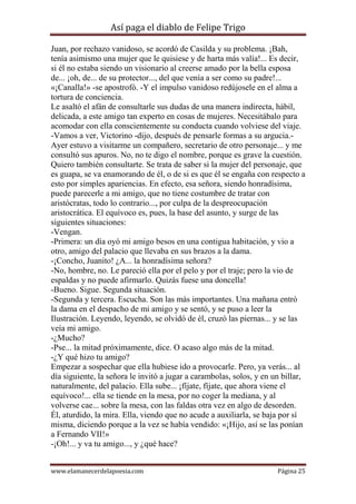 Así paga el diablo de Felipe Trigo
Juan, por rechazo vanidoso, se acordó de Casilda y su problema. ¡Bah,
tenía asimismo una mujer que le quisiese y de harta más valía!... Es decir,
si él no estaba siendo un visionario al creerse amado por la bella esposa
de... ¡oh, de... de su protector..., del que venía a ser como su padre!...
«¡Canalla!» -se apostrofó. -Y el impulso vanidoso redújosele en el alma a
tortura de conciencia.
Le asaltó el afán de consultarle sus dudas de una manera indirecta, hábil,
delicada, a este amigo tan experto en cosas de mujeres. Necesitábalo para
acomodar con ella conscientemente su conducta cuando volviese del viaje.
-Vamos a ver, Victorino -dijo, después de pensarle formas a su argucia.Ayer estuvo a visitarme un compañero, secretario de otro personaje... y me
consultó sus apuros. No, no te digo el nombre, porque es grave la cuestión.
Quiero también consultarte. Se trata de saber si la mujer del personaje, que
es guapa, se va enamorando de él, o de si es que él se engaña con respecto a
esto por simples apariencias. En efecto, esa señora, siendo honradísima,
puede parecerle a mi amigo, que no tiene costumbre de tratar con
aristócratas, todo lo contrario..., por culpa de la despreocupación
aristocrática. El equívoco es, pues, la base del asunto, y surge de las
siguientes situaciones:
-Vengan.
-Primera: un día oyó mi amigo besos en una contigua habitación, y vio a
otro, amigo del palacio que llevaba en sus brazos a la dama.
-¡Concho, Juanito! ¿A... la honradísima señora?
-No, hombre, no. Le pareció ella por el pelo y por el traje; pero la vio de
espaldas y no puede afirmarlo. Quizás fuese una doncella!
-Bueno. Sigue. Segunda situación.
-Segunda y tercera. Escucha. Son las más importantes. Una mañana entró
la dama en el despacho de mi amigo y se sentó, y se puso a leer la
Ilustración. Leyendo, leyendo, se olvidó de él, cruzó las piernas... y se las
veía mi amigo.
-¿Mucho?
-Pse... la mitad próximamente, dice. O acaso algo más de la mitad.
-¿Y qué hizo tu amigo?
Empezar a sospechar que ella hubiese ido a provocarle. Pero, ya verás... al
día siguiente, la señora le invitó a jugar a carambolas, solos, y en un billar,
naturalmente, del palacio. Ella sube... ¡fíjate, fíjate, que ahora viene el
equívoco!... ella se tiende en la mesa, por no coger la mediana, y al
volverse cae... sobre la mesa, con las faldas otra vez en algo de desorden.
Él, aturdido, la mira. Ella, viendo que no acude a auxiliarla, se baja por sí
misma, diciendo porque a la vez se había vendido: «¡Hijo, así se las ponían
a Fernando VII!»
-¡Oh!... y va tu amigo..., y ¿qué hace?
www.elamanecerdelapoesia.com

Página 25

 
