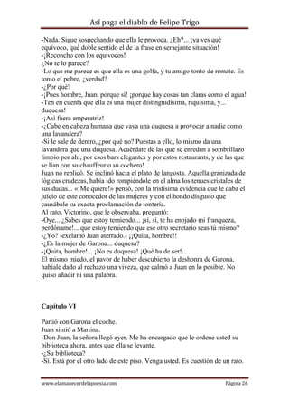 Así paga el diablo de Felipe Trigo
-Nada. Sigue sospechando que ella le provoca. ¿Eh?... ¡ya ves qué
equívoco, qué doble sentido el de la frase en semejante situación!
-¡Reconcho con los equívocos!
¿No te lo parece?
-Lo que me parece es que ella es una golfa, y tu amigo tonto de remate. Es
tonto el pobre, ¿verdad?
-¿Por qué?
-¡Pues hombre, Juan, porque sí! ¡porque hay cosas tan claras como el agua!
-Ten en cuenta que ella es una mujer distinguidísima, riquísima, y...
duquesa!
-¡Así fuera emperatriz!
-¿Cabe en cabeza humana que vaya una duquesa a provocar a nadie como
una lavandera?
-Si le sale de dentro, ¿por qué no? Puestas a ello, lo mismo da una
lavandera que una duquesa. Acuérdate de las que se enredan a sombrillazo
limpio por ahí, por esos bars elegantes y por estos restaurants, y de las que
se lían con su chauffeur o su cochero!
Juan no replicó. Se inclinó hacia el plato de langosta. Aquella granizada de
lógicas crudezas, había ido rompiéndole en el alma los tenues cristales de
sus dudas... «¡Me quiere!» pensó, con la tristísima evidencia que le daba el
juicio de este conocedor de las mujeres y con el hondo disgusto que
causábale su exacta proclamación de tontería.
Al rato, Victorino, que le observaba, preguntó:
-Oye... ¿Sabes que estoy temiendo... ¡sí, sí, te ha enojado mi franqueza,
perdóname!... que estoy temiendo que ese otro secretario seas tú mismo?
-¿Yo? -exclamó Juan aterrado.- ¡¡Quita, hombre!!
-¿Es la mujer de Garona... duquesa?
-¡Quita, hombre!... ¡No es duquesa! ¡Qué ha de ser!...
El mismo miedo, el pavor de haber descubierto la deshonra de Garona,
habíale dado al rechazo una viveza, que calmó a Juan en lo posible. No
quiso añadir ni una palabra.

Capítulo VI
Partió con Garona el coche.
Juan sintió a Martina.
-Don Juan, la señora llegó ayer. Me ha encargado que le ordene usted su
biblioteca ahora, antes que ella se levante.
-¿Su biblioteca?
-Sí. Está por el otro lado de este piso. Venga usted. Es cuestión de un rato.
www.elamanecerdelapoesia.com

Página 26

 