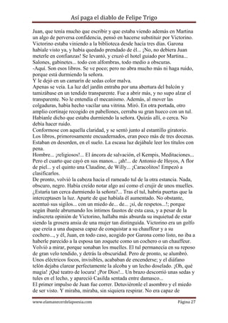 Así paga el diablo de Felipe Trigo
Juan, que tenía mucho que escribir y que estaba viendo además en Martina
un algo de perversa confidencia, pensó en hacerse substituir por Victorino.
Victorino estaba viniendo a la biblioteca desde hacía tres días. Garona
habíale visto ya, y había quedado prendado de él... ¡No, no debiera Juan
meterle en confianzas! Se levantó, y cruzó el hotel guiado por Martina...
Salones, gabinetes... todo con alfombras, todo medio a obscuras.
-Aquí. Son esos libros. Se ve poco; pero no abra mucho más ni haga ruido,
porque está durmiendo la señora.
Y le dejó en un camarín de sedas color malva.
Apenas se veía. La luz del jardín entraba por una abertura del balcón y
tamizábase en un tendido transparente. Fue a abrir más, y no supo alzar el
transparente. No le entendía el mecanismo. Además, al mover las
colgaduras, había hecho vacilar una vitrina. Miró. En otra portada, otro
amplio cortinaje recogido en pabellones, cerraba su gran hueco con un tul.
Habíanle dicho que estaba durmiendo la señora. Quizás allí, o cerca. No
debía hacer ruido.
Conformose con aquella claridad, y se sentó junto al estantillo giratorio.
Los libros, primorosamente encuadernados, eran poco más de tres docenas.
Estaban en desorden, en el suelo. La escasa luz dejábale leer los títulos con
pena.
Hombre... ¡religiosos!... El áncora de salvación, el Kempis, Meditaciones...
Pero el cuarto que cayó en sus manos... ¡ah!... de Antonio de Hoyos, A flor
de piel... y el quinto una Claudine, de Willy... ¡Caracolitos! Empezó a
clasificarlos.
De pronto, volvió la cabeza hacia el rameado tul de la otra estancia. Nada,
obscuro, negro. Había creído notar algo así como el crujir de unos muelles.
¿Estaría tan cerca durmiendo la señora?... Tras el tul, habría puertas que la
interceptasen la luz. Aparte de que habíala él aumentado. No obstante,
acentuó sus sigilos... con un miedo de... de... ¡sí, de respetos...!; porque
según íbanle abrumando los íntimos faustos de esta casa, y a pesar de la
indiscreta opinión de Victorino, hallaba más absurda su inquietud de estar
siendo la grosera ansia de una mujer tan distinguida. Victorino era un golfo
que creía a una duquesa capaz de conquistar a su chauffeur y a su
cochero..., y él, Juan, en todo caso, acogido por Garona como listo, no iba a
haberle parecido a la esposa tan zoquete como un cochero o un chauffeur.
Volvió a mirar, porque sonaban los muelles. El tul permanecía en su reposo
de gran velo tendido, y detrás la obscuridad. Pero de pronto, se alumbró.
Unos eléctricos focos, invisibles, acababan de encenderse; y el diáfano
telón dejaba clarear perfectamente la alcoba y un lecho doselado. ¡Oh, qué
magia! ¡Qué teatro de locura! ¡Por Dios!... Un brazo descorrió unas sedas y
tules en el lecho, y apareció Casilda sentada entre damasco...
El primer impulso de Juan fue correr. Detuviéronle el asombro y el miedo
de ser visto. Y miraba, miraba, sin siquiera respirar. No era capaz de
www.elamanecerdelapoesia.com

Página 27

 