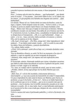 Así paga el diablo de Felipe Trigo
concebir la procaz insolencia de esta escena, si fuese preparada. Y si no lo
fuese...
Pero..., la dama salía de entre las sábanas;... ¡qué barbaridad!... ¡por dónde
tenía el escote!... Y las piernas... Juan tornó súbito la faz y se la cubrió con
las manos. ¡A qué pequeña cosa llamaba una elegante una camisa!... ¡Qué
barbaridad!...
Un minuto. Menos tal vez. Sentía detrás un rumor de broches, como de
ligas y zapatos. Sintió después rumor de sedas... Volvió a mirar, y vio que
la dama se ponía un amplio ropón blanco con franjas bordadas color
fuego... Menos mal. Sino que el ropón no tenía lazos ni botones. Delante
cerrábaselo cruzado con una banda. Ésta debía de ser el famoso saut de lit.
Y se horrorizó el joven. La dama, lenta, y anudándose la banda del ropón,
se dirigía hacia el transparente... ¡Oh, sí, sí, qué barbaridad!... Llegó... y
entró... y le vio... Juan, convulso, había acertado a levantarse, y sonreía.
Ella, con la sorpresa en la faz, fulguró:
-¡Oh, Juan! ¡Usted aquí!... ¡Por Dios, amigo mío! ¡Qué imprudencia! ¡Qué
audacia!... Y me habrá usted estado viendo... ¡Ah! se ocultó la cara entre
los dedos, llenos de brillantes, y parecía desoladísima.
-Yo, señora, había venido...
-¡Chist! ¡Si le sintiesen! -cortó ella en baja voz y mirando alrededor como
aterrada.
Tras un dramático silencio, se sentó. Se llevó un momento a los ojos el
pañuelo, y rogó en seguida con un tono resignado de desgracia:
-¡Siéntese, Juan, amigo mío! ¡Se impone una leal explicación entre
nosotros!
El licenciado, atónito, fulminado también por ciertas vislumbres nacarinas
que había la rubia dama descubierto al sacarse el pañuelo del pecho, tomó
puesto a su lado -según se le indicaba.
-Yo, Juan, en verdad, todo lo esperaba de usted; ¡mas no tanta osadía!...
-¡Perdón, señora! ¡Estoy aquí porque me ha dicho Martina que esos
libros!...
-¡Bah, bien, sí! -volvió ella incrédula y dulcemente dolorosa a
interrumpirle- ¡y vaya una ocasión de transmitirle mi orden! Comprendido.
Un poco imprudente ha sido usted al aliarse con Martina; pero fuerza es
perdonar, ya que lo ha hecho. ¿Cómo no?... Sería yo en balde hipócrita si
no le confesase que ya no es tiempo..., que ya no es ocasión más que de
perdonar..., tras la enorme, tras la terrible conmoción causada en mi vida
toda por su asedio. ¡Sí, sí, muy tarde, Juan! ¡y más habiendo usted puesto
en el secreto de los dos a una criada que, después de esto, creerá mi falta
irremediable!
Volvió a sacarse del seno el perfumado pañolillo, y volvió a llevárselo a los
ojos.
Juan exclamó:
www.elamanecerdelapoesia.com

Página 28

 