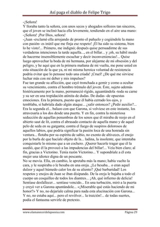 Así paga el diablo de Felipe Trigo
-¡Señora!
Y lloraba tanto la señora, con unos secos y ahogados sollozos tan sinceros,
que el joven se inclinó hacia ella levemente, tendiendo en el aire una mano:
-¡Señora! ¡Por Dios, señora!
-¡Juan -exclamó ella arrojando de pronto el pañuelo y cogiéndole la mano
con pasión- es inútil que me finja ese respeto! ¡Él ha sido su sistema, bien
lo he visto!... Primero, me indignó; después quise persuadirme de sus
verdaderas intenciones la tarde aquella..., en el billar... y ¡oh, su hábil modo
de hacerme insensiblemente escuchar y decir inconveniencias!... Quise
luego aprovechar la boda de mi hermana, por alejarme de mi obsesión y del
peligro, y he aquí que en la primera mañana de mi vuelta, me pone usted en
esta situación de la que ya, ni mi misma heroica voluntad de resistencia
podría evitar que lo pensase todo una criada! ¡Cruel! ¿De qué me sirviese
luchar más con mi deber y mis impulsos?
Fue tan grande su aflicción, que cayó tronchada a gemir y como a ocultar
su vencimiento, contra el hombro trémulo del joven. Éste, sujeto además
histéricamente por la mano, permaneció rígido, aguantándola -toda su carne
y su ser en una trepidación atónita de dudas. De dudas -de opuestas
emociones. Era la primera, puesto que él había cerrado los ojos, y
temblaba, si habríala dado algún ataque... ¿salir entonces? ¿Pedir auxilio?...
Era la segunda el... balazo con que Garona, si volviese en este instante, los
atravesaría a los dos desde una puerta. Y en fin, contra la misteriosa
seducción de aquellas penumbras de los senos que él miraba de reojo en el
abierto saut de lit, contra el abrasado contacto de aquella mano y de aquel
pelo de seda en su garganta; contra el fuego de suspiros dolorosos de
aquellos labios, que podría significar la pasión loca de una honrada sin
ventura... flotaba por su espíritu de sabio, no exento de altiveces, el enojo
por la burla de que hacíale objeto de la... ladina, la insolente, que intentaba
conquistarle lo mismo que a un cochero. ¡Querer hacerle tragar que él la
asedió, que él la provocó a las impudencias del billar!... Veía bien claro; al
fin, gracias a Victorino. Tenía razón Victorino... Y supondríale a él esta
mujer una idiotez digna de un pescante.
No se movía. Ella, en cambio, le apretaba más la mano; había vuelto la
cara, y le suspiraba o le besaba en una oreja. ¿Le besaba... o eran aquel
dulzor y aquel húmedo calor los de su aliento? ¡Qué barbaridad! Los
respetos y enojos de Juan se iban disipando. De la oreja le bajaba a todo el
cuerpo un cosquilleo de todos los diantres... ¡Ah, qué infierno de delicia!
Sentíase desfallecer... sentíase vencido... En una turbación, miró a la puerta
y creyó ver a Garona apuntándole... «¡Miserable qué estás haciendo de mi
honor?» Y no, no dejaríale calma para nada esta alucinación con Garona...
Y no, no estaba aquí... pero el revólver... la traición!... de todas suertes,
podía el fantasma servirle de pretexto.
www.elamanecerdelapoesia.com

Página 29

 