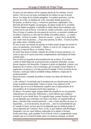 Así paga el diablo de Felipe Trigo
Al poco, en otro balcón volvió a pararse detrás de los cristales. Llovía
menos. Llovía con esa tenaz serenidad de los otoños en que le da por
llover. Las hojas de los árboles pingaban. Los pobres gorriones, con las
plumas en ovillo, no dejaban de volar, buscando donde guarecerse.
De pronto, se abrió la verja, y volaron los gorriones, espantados. Una
doncella del hotel llegaba, sin paraguas, de algún recado de la vecindad.
Traía las faldas recogidas, e inclinaba la rubia cabeza hacia adelante, por
evitarse en la cara la lluvia. Curvada así, medio corriendo, cruzó el jardín.
Pero al tomar el sendero de esta puerta de servicio, se encontró cortada por
un charco. Entonces se alzó más las faldas con ambas manos... ¡y cuánto,
caramba... la bota, la media... hasta las corvas!... y pasó. En la escalerilla,
aún veíale Juan las piernas... ¡Vaya unas piernas, la niña!... Creería la pobre
que nadie estuvo viéndola cruzar...
El caso es que con mirarle las piernas no había tenido tiempo de mirarle la
cara a la muchacha. ¿Era bonita?... Rubia, sí; esto lo vió. Luego no eran
Martina, el ama de llaves, ni Andrea. Nueva.
Se entró Juan hacia el fondo, tratando de olvidar el suceso picaresco. Lo
cierto es que no le caería esta chica completamente mal después de haber
comido tanto.
Pero le hirió en seguida la desconsideración de su deseo. Él no había
venido al noble hogar de su protector para conquistar doncellas, ni para
desear siquiera a las doncellas. Compuso el gesto en dignidad, y pensó, con
desprecio de sí mismo y de su estómago, que el mucho comer dispone el
organismo a la pereza y a la más grosera liviandad. Volvió al rincón de las
Gacetas y notó que todavía costábale trabajo doblarse y trepar por la
escalera portátil.
Paseó de nuevo, tratando de poblar su mente con ideas del Diario de
Sesiones.
«¡Ah, señores!, yo entiendo que la conducta de esa minoría pone en grave
riesgo la pública tranquilidad. Amáis el motín. Esos aplausos al Sr.
Soriano, que no es en el Parlamento español sino el representante de la
procacidad y de la anarquía moral más espantosa...»
Se detuvo. En primer lugar, porque había ido alzando la voz sin quererlo,
seducido por sus musicales inflexiones, y sería ridículo que cualquier
sirviente le oyese desde fuera. En segundo lugar, porque Soriano, lejos de
ser un diputado que contestase con ideas a las ideas, en seguida tiraba de
lance, y hacíalo todo cuestión personal...; esto, a Juan, pacífico de suyo, le
inquietaba..., si no de presente, de porvenir..., ante la eventualidad de que
él, cuando lo fuese, tuviese que ser un diputado que no aludiera jamás al
arisco diputado por Valencia. Pero, en fin, si ayer hubiera sido Rodríguez
Sampedro, con ese vigor hubiese empezado él su réplica a Soriano.
Facha tenía Juan, ¡qué caramba! Con el fin de volver a comprobarlo, como
siempre que se le ocurría la duda, pasó a la estancia contigua, en donde
www.elamanecerdelapoesia.com

Página 3

 