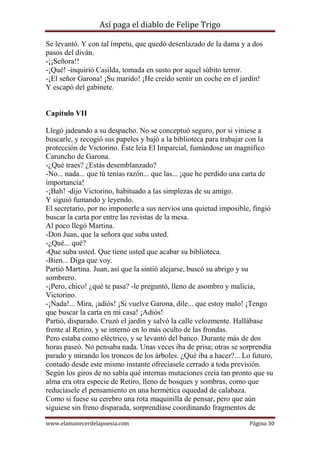 Así paga el diablo de Felipe Trigo
Se levantó. Y con tal ímpetu, que quedó desenlazado de la dama y a dos
pasos del diván.
-¡¡Señora!!
-¡Qué! -inquirió Casilda, tomada en susto por aquel súbito terror.
-¡El señor Garona! ¡Su marido! ¡He creído sentir un coche en el jardín!
Y escapó del gabinete.

Capítulo VII
Llegó jadeando a su despacho. No se conceptuó seguro, por si viniese a
buscarle, y recogió sus papeles y bajó a la biblioteca para trabajar con la
protección de Victorino. Éste leía El Imparcial, fumándose un magnífico
Caruncho de Garona.
-¿Qué traes? ¿Estás desemblanzado?
-No... nada... que tú tenías razón... que las... ¡que he perdido una carta de
importancia!
-¡Bah! -dijo Victorino, habituado a las simplezas de su amigo.
Y siguió fumando y leyendo.
El secretario, por no imponerle a sus nervios una quietud imposible, fingió
buscar la carta por entre las revistas de la mesa.
Al poco llegó Martina.
-Don Juan, que la señora que suba usted.
-¿Qué... qué?
-Que suba usted. Que tiene usted que acabar su biblioteca.
-Bien... Diga que voy.
Partió Martina. Juan, así que la sintió alejarse, buscó su abrigo y su
sombrero.
-¡Pero, chico! ¿qué te pasa? -le preguntó, lleno de asombro y malicia,
Victorino.
-¡Nada!... Mira, ¡adiós! ¡Si vuelve Garona, dile... que estoy malo! ¡Tengo
que buscar la carta en mi casa! ¡Adiós!
Partió, disparado. Cruzó el jardín y salvó la calle velozmente. Hallábase
frente al Retiro, y se internó en lo más oculto de las frondas.
Pero estaba como eléctrico, y se levantó del banco. Durante más de dos
horas paseó. No pensaba nada. Unas veces iba de prisa; otras se sorprendía
parado y mirando los troncos de los árboles. ¿Qué iba a hacer?... Lo futuro,
contado desde este mismo instante ofrecíasele cerrado a toda previsión.
Según los giros de no sabía qué internas mutaciones creía tan pronto que su
alma era otra especie de Retiro, lleno de bosques y sombras, como que
reducíasele el pensamiento en una hermética oquedad de calabaza.
Como si fuese su cerebro una rota maquinilla de pensar, pero que aún
siguiese sin freno disparada, sorprendíase coordinando fragmentos de
www.elamanecerdelapoesia.com

Página 30

 