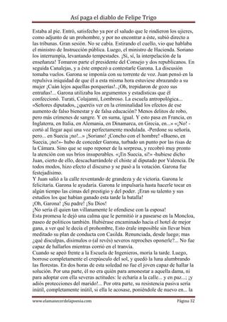 Así paga el diablo de Felipe Trigo
Estaba al pie. Entró, satisfecho ya por el saludo que le rindieron los ujieres,
como adjunto de un prohombre, y por no encontrar a éste, subió directo a
las tribunas. Gran sesión. No se cabía. Estirando el cuello, vio que hablaba
el ministro de Instrucción pública. Luego, el ministro de Hacienda. Soriano
los interrumpía, levantando tempestades. ¡Sí, sí, la interpelación de la
enseñanza! Tomaron parte el presidente del Consejo y dos republicanos. En
seguida Canalejas, y a éste empezó a contestarle Garona. La discusión
tomaba vuelos. Garona se imponía con su torrente de voz. Juan pensó en la
repulsiva iniquidad de que él a esta misma hora estuviese abrazando a su
mujer ¡Cuán lejos aquellas porquerías!..¡Oh, trepidaron de gozo sus
entrañas!... Garona utilizaba los argumentos y estadísticas que él
confeccionó. Turati, Colajanni, Lombroso. La escuela antropológica...
«Señores diputados, ¿queréis ver en la criminalidad los efectos de ese
aumento de falso bienestar y de falsa educación? Menos delitos de robo,
pero más crímenes de sangre. Y en suma, igual. Y esto pasa en Francia, en
Inglaterra, en Italia, en Alemania, en Dinamarca, en Grecia, en...» «¡No! cortó al llegar aquí una voz perfectamente modulada. -Perdone su señoría,
pero... en Suecia ¡no!...» ¡Soriano! ¡Concho con el hombre! «Bueno, en
Suecia, ¡no!»- hubo de conceder Garona, turbado un punto por las risas de
la Cámara. Sino que se supo reponer de la sorpresa, y recobró muy pronto
la atención con sus bríos insuperables. «¡En Suecia, sí!» -hubiese dicho
Juan, cierto de ello, descacharrándole el chiste al diputado por Valencia. De
todos modos, hizo efecto el discurso y se pasó a la votación. Garona fue
festejadísimo.
Y Juan salió a la calle reventando de grandeza y de victoria. Garona le
felicitaría. Garona le ayudaría. Garona le impulsaría hasta hacerle tocar en
algún tiempo las cimas del prestigio y del poder. ¡Eran su talento y sus
estudios los que habían ganado esta tarde la batalla!
¡Oh, Garona! ¡Su padre! ¡Su Dios!
¡No sería él quien tan villanamente le ofendiese con la esposa!
Esta promesa le dejó una calma que le permitió ir a pasearse en la Moncloa,
paseo de políticos también. Hubiérase encaminado hacia el hotel de mejor
gana, a ver qué le decía el prohombre, Esto érale imposible sin llevar bien
meditado su plan de conducta con Casilda. Renunciada, desde luego; mas
¿qué disculpas, disimulos o (al revés) severos reproches oponerle?... No fue
capaz de hallarlos mientras corrió en el tranvía.
Cuando se apeó frente a la Escuela de Ingenieros, moría la tarde. Luego,
borrose completamente el crepúsculo del sol, y quedó la luna alumbrando
las florestas. En dos horas de esta soledad no fue el joven capaz de hallar la
solución. Por una parte, él no era quién para amonestar a aquella dama, ni
para adoptar con ella severas actitudes: le echaría a la calle... y en paz...; ¡y
adiós protecciones del marido!... Por otra parte, su resistencia pasiva sería
inútil, completamente inútil, si ella le acosase, poniéndole de nuevo en... la
www.elamanecerdelapoesia.com

Página 32

 