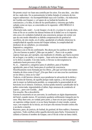 Así paga el diablo de Felipe Trigo
De pronto creyó ver Juan una centella por los aires. Era una idea... una idea
de luz, nada más. En su pensamiento la había forjado el contacto de tres
negros nubarrones: «la incompatibilidad suya con Casilda», «la indecencia
de Casilda con Gaspar» y «el apuro de su lealtad de hombre de
conciencia»; y la idea, la idea de luz purificadora y siniestra que había
saltado como un rayo, se concretaba en lo siguiente: «DECÍRSELO A
GARONA».
¡Decírselo todo, todo!... Lo de Gaspar y lo de él, y (¡cómo lo veía de claro,
rotas al fin en su cerebro las densas brumas de la duda!) no se le imponía
otra cosa a la verdadera lealtad de una conciencia; porque sin contar con
que de este modo obtendría su debida compensación de gratitud al
sacrificio, de otro modo, en el callar, quedaríale al cobarde silencioso la
complicidad de aquella escena del Gaspar infame, la complicidad del
deshonor de un caballero, ya consumada.
Imperativo, categórico.
Se detuvo con el fin de confirmarlo. Iba ahora por los jardines de Oriente.
¿No era Garona su padre? ¿Más que un padre?... Pues si de su padre
supiese Juan que, por ejemplo, una madrastra le ofendía, que hacía escarnio
de su hogar y su cariño y su respeto... Juan sería tan miserable como ella o
se lo diría a su padre. Con más razón, si llevase su desvergüenza la
madrastra hasta provocar al hijo.
Sí, sí.... imperativo, categórico para el caballero, para el hombre
agradecido, para el leal, hasta para el cerebral de conciencia
filosóficamente recta formada por los libros. ¿De qué servirían sino tantos
tratados de ética como él leyó? ¿Era que iban a ser una cosa las cuestiones
en los libros y otras en la vida?
Todavía, si del heroico silencio suyo pendieran la salvación de la dicha y
de la honra de Garona, de aquélla porque nada supiese, y de ésta porque
aún la mujer no hubiérasela perdido, se comprendía la generosidad de tal
heroísmo en el silencio. Entonces, incluso podía meterse a predicador de la
pobre extraviada, imponiéndola el deber, bajo amenaza de contárselo al
esposo...; pero con Casilda... ¡bah!
Era resuelto. Iba a descubrirla.
Garona la encerraría en un convento, la confinaría en algún departamento
del hotel, cuando menos. El secretario quedaría noblemente tranquilo por la
casa. Muy duro esto, en verdad, pero justo; y Juan era un juez erigido por
un supremo código moral, si ya no fuese bastante el estar siendo, a pesar
suyo, con respecto de la inicua, un rival por ella misma forzado contra ella
a un duelo a muerte.
Razones, pues, de justicia, de lealtad, de gratitud, de bien nobles y humanos
egoísmos. Todo confluía sobre aquella decisión para fiarla. Únicamente le
callaría a Garona el nombre de Gaspar, con el fin de evitar un lance inútil,
www.elamanecerdelapoesia.com

Página 34

 