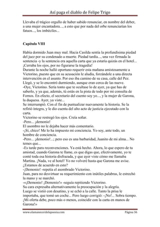 Así paga el diablo de Felipe Trigo
Llevaba el trágico orgullo de haber sabido renunciar, en nombre del deber,
a una mujer encantadora..., a esto que por nada del orbe renunciarían los
fatuos..., los imbéciles...

Capítulo VIII
Había dormido Juan muy mal. Hacia Casilda sentía la profundísima piedad
del juez por su condenado a muerte. Piedad tardía..., una vez firmada la
sentencia -y la sentencia era aquella carta que ya estaría quizás en el hotel...
¡Cerraba los ojos, por no figurarse la tragedia!
Durante la noche halló oportuno requerir esta mañana amistosamente a
Victorino, puesto que en su acusación le aludía, forzándole a una directa
intervención en el asunto. Por eso iba camino de su casa, calle del Pez.
Llegó, y se lo encontró durmiendo, aunque eran cerca de las nueve.
-Oye, Victorino. Sería tonto que te ocultase lo de ayer, ya que has de
saberlo, y ya que, además, tú estás en la pista de todo por mi consulta de
Fornos. En efecto, el secretario del cuento soy yo..., y la mujer de Garona,
la duquesa. Ayer, ya viste...
Se interrumpió. Con el fin de puntualizar nuevamente la historia. Se la
refirió íntegra, y le dio cuenta del alto acto de justicia ejecutado con la
carta.
Victorino se restregó los ojos. Creía soñar.
-Pero... ¡demonio!
El asombro no le dejaba hacer más comentario.
-¡Sí, chico! Me lo ha impuesto mi conciencia. Yo soy, ante todo, un
hombre de conciencia.
-Pero... ¡demonio!...; pero eso es una barbaridad, Juanito de mi alma... No
temes que...
-Es tarde para reconvenciones. Ya está hecho. Ahora, lo que espero de tu
amistad, cuando Garona te llame, es que digas que, efectivamente, yo te
conté toda esa historia disfrazada, y que ayer viste cómo me llamaba
Martina. ¡Nada, ve al hotel! Yo no volveré hasta que Garona me avise.
¿Estamos de acuerdo en esto?
-¡Demonio! -repetía el asombrado Victorino.
Juan, para no desvirtuar su requerimiento con inútiles palabras, le estrechó
la mano y se marchó.
-«¡Demonio! ¡Demonio!» -seguía repitiendo Victorino.
Su cara expresaba alternativamente la preocupación y la alegría.
Luego se vistió con desatino, y se echó a la calle. Tanto la prisa le
importaba, que tomó un coche... Pero luego corrigió: -¡No!... Sobra tiempo.
¡Mi oferta debe, poco más o menos, coincidir con la carta en manos de
Garona!»
www.elamanecerdelapoesia.com

Página 36

 