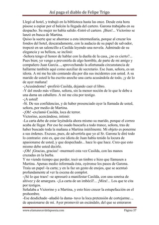 Así paga el diablo de Felipe Trigo
Llegó al hotel, y trabajó en la biblioteca hasta las once. Desde esta hora
púsose a espiar por el balcón la llegada del cartero. Garona trabajaba en su
despacho. Su mujer no había salido.-Entró el cartero. ¡Bien!... Victorino se
lanzó en busca de Martina.
Quiso la suerte que se ahorrase a esta intermediaria, porque al cruzar los
fondos del hotel, descaradamente, con la audacia de su papel de salvador,
tropezó en un saloncillo a Casilda leyendo una novela. Admirado de su
elegancia y su belleza, se inclinó:
-Señora tengo el honor de hablar con la dueña de la casa, ¿no es cierto?...
Pues bien; yo vengo a prevenirla de algo horrible, de parte de mi amigo y
compañero Juan García..., aprovechando la afortunada circunstancia de
hallarme también aquí como auxiliar de secretario. Ese Juan, señora, es un
idiota. A mí me ha ido contando día por día sus incidentes con usted. A su
marido de usted le ha escrito anoche una carta acusándola de todo, ¡y de lo
de ayer mañana!
-¡Acusándome! -profirió Casilda, dejando caer el libro.
-Y del modo más villano, señora, sin la menor noción de lo que le debe a
una dama un caballero. A mí me cita por testigo.
-¡A usted!
-Sí. De sus confidencias, y de haber presenciado ayer la llamada de usted,
señora, por medio de Martina.
-¡Oh! -exclamó Casilda, loca de terror.
Victorino, acercándose, intimó:
-La carta debe de estar leyéndola ahora mismo su marido, porque el correo
acaba de llegar. Por eso he osado buscarla a todo trance, señora, tras de
haber buscado toda la mañana a Martina inútilmente. Mi objeto es ponerme
a sus órdenes. Excuso, pues, de advertirla que yo al Sr. Garona le diré todo
lo contrario: esto es, que ese idiota de Juan había tenido la locura de
apasionarse de usted, y que despechado... hace lo que hace. Creo que esto
mismo debe usted decirle.
-¡Oh! ¡Gracias, gracias! -murmuró esta vez Casilda, con las manos
cruzadas en la barba.
Y no viendo tiempo que perder, tocó un timbre e hizo que llamasen a
Martina. Apenas medio informada ésta, oyéronse los pasos de Garona.
Traía un papel -la carta; y en la faz un gesto de enojos, que se acentuó
profundamente al ver la escena de complot.
-¡Sé lo que traes! -se apresuró a manifestar Casilda, con una sonrisa de
altivez y de amargura. -¡La carta de un imbécil!... ¡Mira!... Los que te cita
por testigos.
Señalaba a Victorino y a Martina, y esto hizo crecer la estupefacción en el
prohombre.
-Ese desdichado -añadió la dama- tuvo la loca pretensión de cortejarme...,
de apasionarse de mí. Ayer promovió un escándalo, del que se enteraron
www.elamanecerdelapoesia.com

Página 37

 