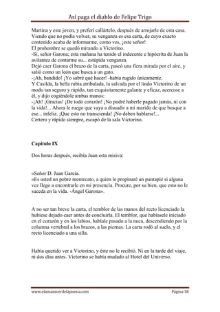 Así paga el diablo de Felipe Trigo
Martina y este joven, y preferí callártelo, después de arrojarle de esta casa.
Viendo que no podía volver, su venganza es esa carta, de cuyo exacto
contenido acaba de informarme, como ves, ¡este señor!
El prohombre se quedó mirando a Victorino.
-Sí, señor Garona; esta mañana ha tenido el indecente e hipócrita de Juan la
avilantez de contarme su... estúpida venganza.
Dejó caer Garona el brazo de la carta, paseó una fiera mirada por el aire, y
salió como un león que busca a un gato.
-¡Ah, bandido! ¡Yo sabré qué hacer! -había rugido únicamente.
Y Casilda, la bella rubia atribulada, la salvada por el lindo Victorino de un
modo tan seguro y rápido, tan exquisitamente galante y eficaz, acercose a
él, y dijo cogiéndole ambas manos:
-¡Ah! ¡Gracias! ¡De todo corazón! ¡No podré haberle pagado jamás, ni con
la vida!... Ahora le ruego que vaya a disuadir a mi marido de que busque a
ese... infeliz. ¡Que esto no transcienda! ¡No deben hablarse!...
Certero y rápido siempre, escapó de la sala Victorino.

Capítulo IX
Dos horas después, recibía Juan esta misiva:

«Señor D. Juan García.
«Es usted un pobre mentecato, a quien le propinaré un puntapié si alguna
vez llego a encontrarle en mi presencia. Procure, por su bien, que esto no le
suceda en la vida. -Ángel Garona».

A no ser tan breve la carta, el temblor de las manos del recto licenciado la
hubiese dejado caer antes de concluirla. El temblor, que habíasele iniciado
en el corazón y en los labios, habíale pasado a la nuca, descendiendo por la
columna vertebral a los brazos, a las piernas. La carta rodó al suelo, y el
recto licenciado a una silla.

Había querido ver a Victorino, y éste no le recibió. Ni en la tarde del viaje,
ni dos días antes. Victorino se había mudado al Hotel del Universo.

www.elamanecerdelapoesia.com

Página 38

 