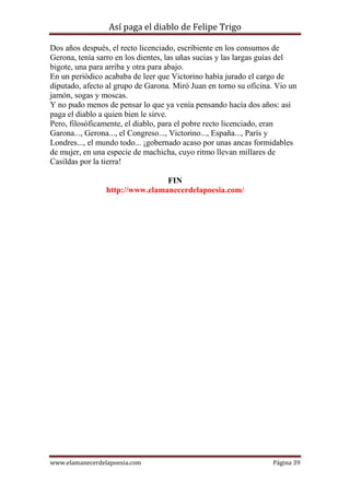 Así paga el diablo de Felipe Trigo
Dos años después, el recto licenciado, escribiente en los consumos de
Gerona, tenía sarro en los dientes, las uñas sucias y las largas guías del
bigote, una para arriba y otra para abajo.
En un periódico acababa de leer que Victorino había jurado el cargo de
diputado, afecto al grupo de Garona. Miró Juan en torno su oficina. Vio un
jamón, sogas y moscas.
Y no pudo menos de pensar lo que ya venía pensando hacía dos años: así
paga el diablo a quien bien le sirve.
Pero, filosóficamente, el diablo, para el pobre recto licenciado, eran
Garona..., Gerona..., el Congreso..., Victorino..., España..., París y
Londres..., el mundo todo... ¡gobernado acaso por unas ancas formidables
de mujer, en una especie de machicha, cuyo ritmo llevan millares de
Casildas por la tierra!
FIN
http://www.elamanecerdelapoesia.com/

www.elamanecerdelapoesia.com

Página 39

 