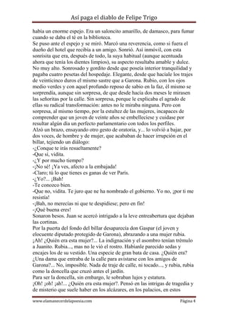 Así paga el diablo de Felipe Trigo
había un enorme espejo. Era un saloncito amarillo, de damasco, para fumar
cuando se daba el té en la biblioteca.
Se puso ante el espejo y se miró. Marcó una reverencia, como si fuera el
dueño del hotel que recibía a un amigo. Sonrió. Así inmóvil, con esta
sonrisita que era, después de todo, la suya habitual (aunque acentuada
ahora que tenía los dientes limpios), su aspecto resultaba amable y dulce.
No muy alto. Sonrosado y gordito desde que poseía interior tranquilidad y
pagaba cuatro pesetas del hospedaje. Elegante, desde que hacíale los trajes
de veinticinco duros el mismo sastre que a Garona. Rubio, con los ojos
medio verdes y con aquel profundo reposo de sabio en la faz, él mismo se
sorprendía, aunque sin sorpresa, de que desde hacía dos meses le mirasen
las señoritas por la calle. Sin sorpresa, porque le explicaba el agrado de
ellas su radical transformación: antes no le miraba ninguna. Pero con
sorpresa, al mismo tiempo, por la estultez de las mujeres, incapaces de
comprender que un joven de veinte años se embelleciese y cuidase por
resultar algún día un perfecto parlamentario con todos los perfiles.
Alzó un brazo, ensayando otro gesto de oratoria, y... lo volvió a bajar, por
dos voces, de hombre y de mujer, que acababan de hacer irrupción en el
billar, tejiendo un diálogo:
-¿Conque te irás resueltamente?
-Que sí, vidita.
-¿Y por mucho tiempo?
-¡No sé! ¡Ya ves, afecto a la embajada!
-Claro; tú lo que tienes es ganas de ver París.
-¿Yo?... ¡Bah!
-Te conozco bien.
-Que no, vidita. Te juro que ne ha nombrado el gobierno. Yo no, ¡por ti me
resistía!
-¡Bah, no merecías ni que te despidiese; pero en fin!
-¡Qué buena eres!
Sonaron besos. Juan se acercó intrigado a la leve entreabertura que dejaban
las cortinas.
Por la puerta del fondo del billar desaparecía don Gaspar (el joven y
elocuente diputado protegido de Garona), abrazando a una mujer rubia.
¡Ah! ¿Quién era esta mujer?... La indignación y el asombro tenían trémulo
a Juanito. Rubia..., mas no le vió el rostro. Habíanle parecido sedas y
encajes los de su vestido. Una especie de gran bata de casa. ¿Quién era?
¿Una dama que entraba de la calle para avistarse con los amigos de
Garona?... No, imposible. Nada de traje de calle, ni tocado..., y rubia, rubia
como la doncella que cruzó antes el jardín.
Para ser la doncella, sin embargo, le sobraban lujos y estatura.
¡Oh! ¡oh! ¡ah!... ¿Quién era esta mujer?. Pensó en las intrigas de tragedia y
de misterio que suele haber en los alcázares, en los palacios, en estos
www.elamanecerdelapoesia.com

Página 4

 