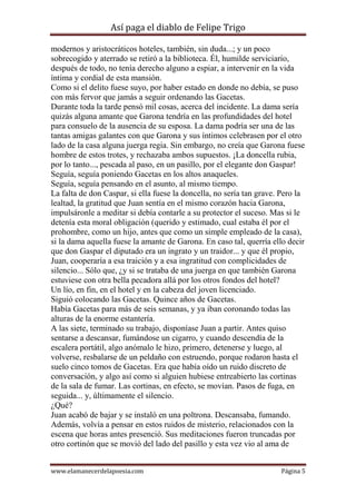 Así paga el diablo de Felipe Trigo
modernos y aristocráticos hoteles, también, sin duda...; y un poco
sobrecogido y aterrado se retiró a la biblioteca. Él, humilde serviciario,
después de todo, no tenía derecho alguno a espiar, a intervenir en la vida
íntima y cordial de esta mansión.
Como si el delito fuese suyo, por haber estado en donde no debía, se puso
con más fervor que jamás a seguir ordenando las Gacetas.
Durante toda la tarde pensó mil cosas, acerca del incidente. La dama sería
quizás alguna amante que Garona tendría en las profundidades del hotel
para consuelo de la ausencia de su esposa. La dama podría ser una de las
tantas amigas galantes con que Garona y sus íntimos celebrasen por el otro
lado de la casa alguna juerga regia. Sin embargo, no creía que Garona fuese
hombre de estos trotes, y rechazaba ambos supuestos. ¡La doncella rubia,
por lo tanto..., pescada al paso, en un pasillo, por el elegante don Gaspar!
Seguía, seguía poniendo Gacetas en los altos anaqueles.
Seguía, seguía pensando en el asunto, al mismo tiempo.
La falta de don Caspar, si ella fuese la doncella, no sería tan grave. Pero la
lealtad, la gratitud que Juan sentía en el mismo corazón hacia Garona,
impulsáronle a meditar si debía contarle a su protector el suceso. Mas si le
detenía esta moral obligación (querido y estimado, cual estaba él por el
prohombre, como un hijo, antes que como un simple empleado de la casa),
si la dama aquella fuese la amante de Garona. En caso tal, querría ello decir
que don Gaspar el diputado era un ingrato y un traidor... y que él propio,
Juan, cooperaría a esa traición y a esa ingratitud con complicidades de
silencio... Sólo que, ¿y si se trataba de una juerga en que también Garona
estuviese con otra bella pecadora allá por los otros fondos del hotel?
Un lío, en fin, en el hotel y en la cabeza del joven licenciado.
Siguió colocando las Gacetas. Quince años de Gacetas.
Había Gacetas para más de seis semanas, y ya iban coronando todas las
alturas de la enorme estantería.
A las siete, terminado su trabajo, disponíase Juan a partir. Antes quiso
sentarse a descansar, fumándose un cigarro, y cuando descendía de la
escalera portátil, algo anómalo le hizo, primero, detenerse y luego, al
volverse, resbalarse de un peldaño con estruendo, porque rodaron hasta el
suelo cinco tomos de Gacetas. Era que había oído un ruido discreto de
conversación, y algo así como si alguien hubiese entreabierto las cortinas
de la sala de fumar. Las cortinas, en efecto, se movían. Pasos de fuga, en
seguida... y, últimamente el silencio.
¿Qué?
Juan acabó de bajar y se instaló en una poltrona. Descansaba, fumando.
Además, volvía a pensar en estos ruidos de misterio, relacionados con la
escena que horas antes presenció. Sus meditaciones fueron truncadas por
otro cortinón que se movió del lado del pasillo y esta vez vio al ama de
www.elamanecerdelapoesia.com

Página 5

 