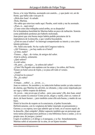 Así paga el diablo de Felipe Trigo
llaves, a la vieja Martina, asomando con cautela..., y que pudo ver, así de
frente, que había sido vista por él.
-¡Hola don Juan! -le saludó.
-Hola, Martina.
-No sabía que estuviese nadie aquí. Pasaba, sentí ruido y me he asomado.
-¡Pues, si... aquí estoy!
-¡Como estos días trabajaba usted arriba, en su despacho!
En la bondadosa humildad de Martina había un poco de turbación. Sonreía
como pidiéndole perdones por haberle molestado.
Juan pensó que esta buena mujer habría podido percatarse de la
imprudencia de la doncella, y que vendría buscándola.
-¿Está en casa el señor? -la interrogó compartiendo su interés y con cierto
intento policíaco.
-No. Salió esta tarde. No ha vuelto del Congreso todavía.
-¡Ah! Entonces... ¿no hay nadie en el hotel?
-¿Cómo, nadie?
-Vamos..., digo... de visitas, de amigos del señor.
-Está la señora, solamente.
-¿Qué señora?
-La del señor.
-Ah, pero... ¿la mujer..., la señora del señor?
-¡Claro! Ha llegado esta mañana con las amas y los niños, del Norte.
Tienen un hotel cerca de Gijón, y se pasa allí todo el verano.
-¡Aaah!
-¿Usted no la conoce?
-No. ¿Es rubia?
-Rubia.
-Conque... ¡rubia!... y... joven... y...
Juan se contuvo. Su asombro y su indecisión habían tenido ya tales matices
de alarma, que Martina los advirtió, no obstante, y dijo como impulsada por
un vago y súbito respeto de defensa:
-Sí, joven... más joven que el señor... pero ¡una santa! ¡Oh, don Juan, usted
verá en cuanto la conozca! Como joven, alegre y suelta, claro es; vamos al
decir, de buen humor...; pero también como ella sola buena, y madre de sus
hijos.
Sintió la lección de respeto en la conciencia, el pobre licenciado.
Definitivamente, con la vergüenza de haber injuriado en pensamiento a
Garona y a su esposa, tuvo que admitir que se trató, en el suceso aquél, de
la doncella. ¡Qué estúpido! ¡Haber supuesto también que un personaje que
tenía tantas preocupaciones políticas y esta biblioteca fuese a andar, y en su
propia casa, de juergas y jarana!
Cogió el sombrero y el abrigo y el paraguas, y se fue. Inmediatamente,
Martina subió al encuentro de su ama, en un lejano tocador.
www.elamanecerdelapoesia.com

Página 6

 