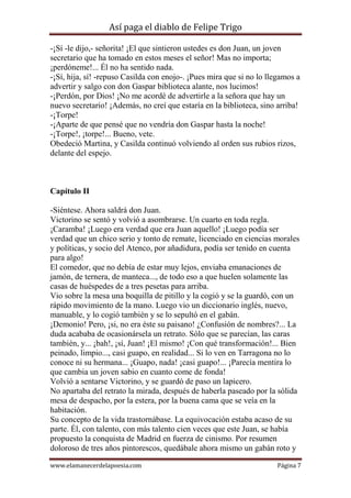 Así paga el diablo de Felipe Trigo
-¡Sí -le dijo,- señorita! ¡El que sintieron ustedes es don Juan, un joven
secretario que ha tomado en estos meses el señor! Mas no importa;
¡perdóneme!... Él no ha sentido nada.
-¡Sí, hija, sí! -repuso Casilda con enojo-. ¡Pues mira que si no lo llegamos a
advertir y salgo con don Gaspar biblioteca alante, nos lucimos!
-¡Perdón, por Dios! ¡No me acordé de advertirle a la señora que hay un
nuevo secretario! ¡Además, no creí que estaría en la biblioteca, sino arriba!
-¡Torpe!
-¡Aparte de que pensé que no vendría don Gaspar hasta la noche!
-¡Torpe!, ¡torpe!... Bueno, vete.
Obedeció Martina, y Casilda continuó volviendo al orden sus rubios rizos,
delante del espejo.

Capítulo II
-Siéntese. Ahora saldrá don Juan.
Victorino se sentó y volvió a asombrarse. Un cuarto en toda regla.
¡Caramba! ¡Luego era verdad que era Juan aquello! ¡Luego podía ser
verdad que un chico serio y tonto de remate, licenciado en ciencias morales
y políticas, y socio del Atenco, por añadidura, podía ser tenido en cuenta
para algo!
El comedor, que no debía de estar muy lejos, enviaba emanaciones de
jamón, de ternera, de manteca..., de todo eso a que huelen solamente las
casas de huéspedes de a tres pesetas para arriba.
Vio sobre la mesa una boquilla de pitillo y la cogió y se la guardó, con un
rápido movimiento de la mano. Luego vio un diccionario inglés, nuevo,
manuable, y lo cogió también y se lo sepultó en el gabán.
¡Demonio! Pero, ¡si, no era éste su paisano! ¿Confusión de nombres?... La
duda acababa de ocasionársela un retrato. Sólo que se parecían, las caras
también, y... ¡bah!, ¡sí, Juan! ¡El mismo! ¡Con qué transformación!... Bien
peinado, limpio..., casi guapo, en realidad... Si lo ven en Tarragona no lo
conoce ni su hermana... ¡Guapo, nada! ¡casi guapo!... ¡Parecía mentira lo
que cambia un joven sabio en cuanto come de fonda!
Volvió a sentarse Victorino, y se guardó de paso un lapicero.
No apartaba del retrato la mirada, después de haberla paseado por la sólida
mesa de despacho, por la estera, por la buena cama que se veía en la
habitación.
Su concepto de la vida trastornábase. La equivocación estaba acaso de su
parte. Él, con talento, con más talento cien veces que este Juan, se había
propuesto la conquista de Madrid en fuerza de cinismo. Por resumen
doloroso de tres años pintorescos, quedábale ahora mismo un gabán roto y
www.elamanecerdelapoesia.com

Página 7

 
