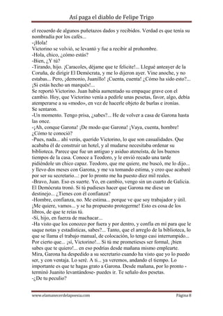 Así paga el diablo de Felipe Trigo
el recuerdo de algunos puñetazos dados y recibidos. Verdad es que tenía su
nombradía por los cafés...
-¡Hola!
Victorino se volvió, se levantó y fue a recibir al prohombre.
-Hola, chico, ¿cómo estás?
-Bien, ¿Y tú?
-Tirando, hijo. ¡Caracoles, déjame que te felicite!... Llegué anteayer de la
Coruña, de dirigir El Demócrata, y me lo dijeron ayer. Vine anoche, y no
estabas... Pero, ¡demonio, Juanillo! ¡Cuenta, cuenta! ¿Cómo ha sido esto?...
¡Si estás hecho un marqués!...
Se reportó Victorino. Juan había aumentado su empaque grave con el
cambio. Hoy, que Victorino venía a pedirle unas pesetas, favor, algo, debía
atemperarse a su «modo», en vez de hacerle objeto de burlas e ironías.
Se sentaron.
-Un momento. Tengo prisa, ¿sabes?... He de volver a casa de Garona hasta
las once.
-¡Ah, conque Garona! ¡De modo que Garona! ¡Vaya, cuenta, hombre!
¿Cómo te conoció?
-Pues, nada... ahí verás, querido Victorino, lo que son casualidades. Que
acababa él de construir un hotel, y al mudarse necesitaba ordenar su
biblioteca. Parece que fue un antiguo y asiduo ateneísta, de los buenos
tiempos de la casa. Conoce a Teodoro, y le envió recado una tarde
pidiéndole un chico capaz. Teodoro, que me quiere, me buscó, me lo dijo...
y llevo dos meses con Garona, y me va tomando estima, y creo que acabaré
por ser su secretario...: por lo pronto me ha puesto diez mil reales.
-Bravo, Juan. Eso es suerte. Yo, en cambio, vengo sin un cuarto de Galicia.
El Demócrata tronó. Si tú pudieses hacer que Garona me diese un
destinejo... ¿Tienes con él confianza?
-Hombre, confianza, no. Me estima... porque ve que soy trabajador y útil.
¡Me quiere, vamos... y se ha propuesto protegerme! Esto es cosa de los
libros, de que te reías tú.
-Sí, hijo, en fuerza de machacar...
-Ha visto que los conozco por fuera y por dentro, y confía en mí para que le
saque notas y estadísticas, sabes?... Tanto, que el arreglo de la biblioteca, lo
que se llama el trabajo manual, de colocación, lo tengo casi interrumpido...
Por cierto que... ¡sí, Victorino!... Si tú me prometieses ser formal, ¡bien
sabes que te quiero!... en eso podrías desde mañana mismo emplearte.
Mira, Garona ha despedido a su secretario cuando ha visto que yo lo puedo
ser, y con ventaja. Lo seré. A ti... ya veremos, andando el tiempo. Lo
importante es que te hagas grato a Garona. Desde mañana, por lo pronto terminó Juanito levantándose- puedes ir. Te señalo dos pesetas.
-¿De tu peculio?
www.elamanecerdelapoesia.com

Página 8

 