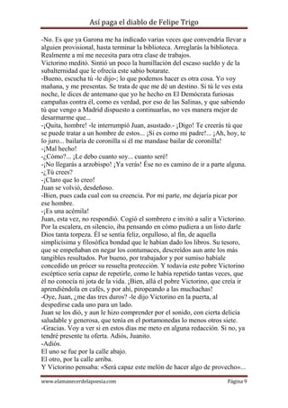 Así paga el diablo de Felipe Trigo
-No. Es que ya Garona me ha indicado varias veces que convendría llevar a
alguien provisional, hasta terminar la biblioteca. Arreglarás la biblioteca.
Realmente a mí me necesita para otra clase de trabajos.
Victorino meditó. Sintió un poco la humillación del escaso sueldo y de la
subalternidad que le ofrecía este sabio botarate.
-Bueno, escucha tú -le dijo-; lo que podemos hacer es otra cosa. Yo voy
mañana, y me presentas. Se trata de que me dé un destino. Si tú le ves esta
noche, le dices de antemano que yo he hecho en El Demócrata furiosas
campañas contra él, como es verdad, por eso de las Salinas, y que sabiendo
tú que vengo a Madrid dispuesto a continuarlas, no ves manera mejor de
desarmarme que...
-¡Quita, hombre! -le interrumpió Juan, asustado.- ¡Digo! Te creerás tú que
se puede tratar a un hombre de estos... ¡Si es como mi padre!... ¡Ah, hoy, te
lo juro... bailaría de coronilla si él me mandase bailar de coronilla!
-¡Mal hecho!
-¿Cómo?... ¡Le debo cuanto soy... cuanto seré!
-¡No llegarás a arzobispo! ¡Ya verás! Ése no es camino de ir a parte alguna.
-¿Tú crees?
-¡Claro que lo creo!
Juan se volvió, desdeñoso.
-Bien, pues cada cual con su creencia. Por mi parte, me dejaría picar por
ese hombre.
-¡Es una acémila!
Juan, esta vez, no respondió. Cogió el sombrero e invitó a salir a Victorino.
Por la escalera, en silencio, iba pensando en cómo pudiera a un listo darle
Dios tanta torpeza. Él se sentía feliz, orgulloso, al fin, de aquella
simplicísima y filosófica bondad que le habían dado los libros. Su tesoro,
que se empeñaban en negar los contumaces, descreídos aun ante los más
tangibles resultados. Por bueno, por trabajador y por sumiso habíale
concedido un prócer su resuelta protección. Y todavía este pobre Victorino
escéptico sería capaz de repetirle, como le había repetido tantas veces, que
él no conocía ni jota de la vida. ¡Bien, allá el pobre Victorino, que creía ir
aprendiéndola en cafés, y por ahí, piropeando a las muchachas!
-Oye, Juan, ¿me das tres duros? -le dijo Victorino en la puerta, al
despedirse cada uno para un lado.
Juan se los dió, y aun le hizo comprender por el sonido, con cierta delicia
saludable y generosa, que tenía en el portamonedas lo menos otros siete.
-Gracias. Voy a ver si en estos días me meto en alguna redacción. Si no, ya
tendré presente tu oferta. Adiós, Juanito.
-Adiós.
El uno se fue por la calle abajo.
El otro, por la calle arriba.
Y Victorino pensaba: «Será capaz este melón de hacer algo de provecho»...
www.elamanecerdelapoesia.com

Página 9

 