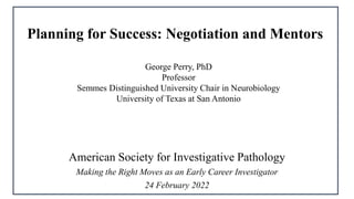 American Society for Investigative Pathology
Making the Right Moves as an Early Career Investigator
24 February 2022
Planning for Success: Negotiation and Mentors
George Perry, PhD
Professor
Semmes Distinguished University Chair in Neurobiology
University of Texas at San Antonio
 