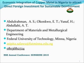 Economic Integration of Copper Metal in Nigeria to attract
Direct Foreign Investment for Sustainable Development
Abdulrahman, A. S.; Okonkwo, E. T.; Yusuf, H.;
Abdullahi, A. T.
Department of Materials and Metallurgical
Engineering
Federal University of Technology, Minna, Nigeria
asipita.salawu@futminna.edu.ng
08036812724
NSE Annual Conference: SUNSHINE 2015
1
 