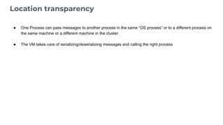 Location transparency
● One Process can pass messages to another process in the same “OS process” or to a different process on
the same machine or a different machine in the cluster.
● The VM takes care of serializing/deserializing messages and calling the right process
 