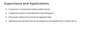 Supervisors and Applications
● A supervisor is a process that monitors another process
● It restarts the process if it terminates (let it crash philosophy !)
● One process crashing does not bring the application down
● Applications are supervisors that can be configured to automatically start on process start up
 