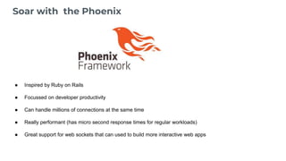 Soar with the Phoenix
● Inspired by Ruby on Rails
● Focussed on developer productivity
● Can handle millions of connections at the same time
● Really performant (has micro second response times for regular workloads)
● Great support for web sockets that can used to build more interactive web apps
 