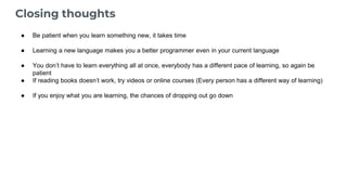Closing thoughts
● Be patient when you learn something new, it takes time
● Learning a new language makes you a better programmer even in your current language
● You don’t have to learn everything all at once, everybody has a different pace of learning, so again be
patient
● If reading books doesn’t work, try videos or online courses (Every person has a different way of learning)
● If you enjoy what you are learning, the chances of dropping out go down
 