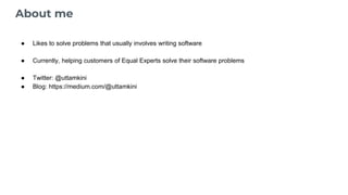 About me
● Likes to solve problems that usually involves writing software
● Currently, helping customers of Equal Experts solve their software problems
● Twitter: @uttamkini
● Blog: https://medium.com/@uttamkini
 
