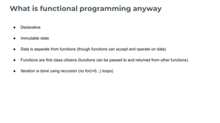 What is functional programming anyway
● Declarative
● Immutable state
● Data is separate from functions (though functions can accept and operate on data)
● Functions are first class citizens (functions can be passed to and returned from other functions)
● Iteration is done using recursion (no for(i=0...) loops)
 