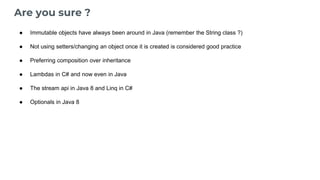 Are you sure ?
● Immutable objects have always been around in Java (remember the String class ?)
● Not using setters/changing an object once it is created is considered good practice
● Preferring composition over inheritance
● Lambdas in C# and now even in Java
● The stream api in Java 8 and Linq in C#
● Optionals in Java 8
 